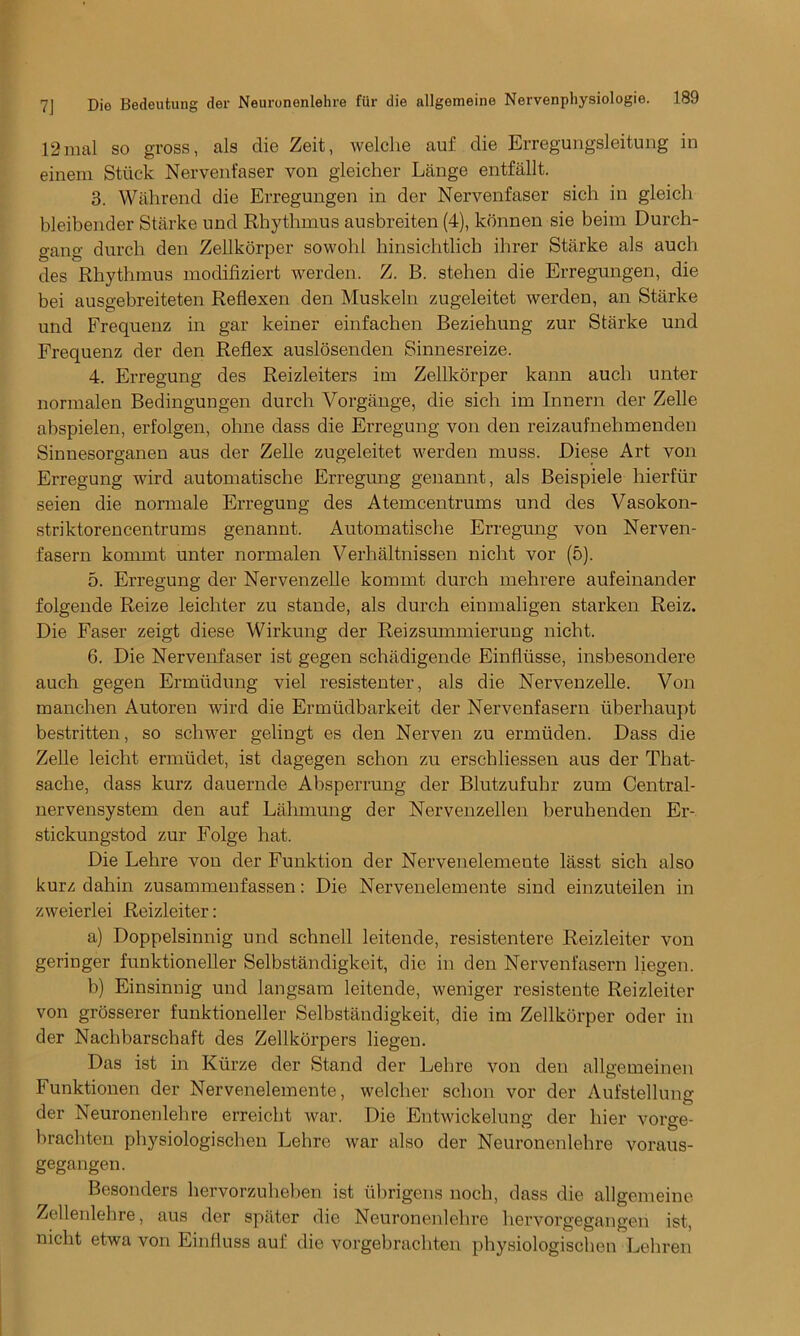 12mal so gross, als die Zeit, welche auf die Erregungsleitung in einem Stuck Nervenfaser von gleicher Lange entfallt. 3. Wahrend die Erregungen in der Nervenfaser sich in gleich bleibender Starke und Rhythmus ausbreiten (4), kbnnen sie beira Durch- gang durcli den Zellkorper sowold hinsichtlich ihrer Starke als auch des Rhythmus modifiziert werden. Z. B. stehen die Erregungen, die bei ausgebreiteten Reflexen den Muskeln zugeleitet werden, an Starke und Frequenz in gar keiner einfachen Beziehung zur Starke und Frequenz der den Reflex auslosenden Sinnesreize. 4. Erregung des Reizleiters im Zellkorper kann auch unter normalen Bedingungen durch Vorgange, die sich im Innern der Zelle abspielen, erfolgen, ohne class die Erregung von den reizaufnehmenden Sinuesorganen aus der Zelle zugeleitet werden muss. Diese Art von Erregung wird automatische Erregung genannt, als Beispiele hierfur seien die normale Erregung des Atemcentrums und des Vasokon- striktorencentrums genannt. Automatische Erregung von Nerven- fasern kommt unter normalen Verhaltnissen nicht vor (5). 5. Erregung der Nervenzelle kommt durch mehrere aufeinander folgende Reize leichter zu stande, als durch einmaligen starken Reiz. Die Faser zeigt diese Wirkung der Reizsummierung nicht. 6. Die Nervenfaser ist gegen schadigende Einfliisse, insbesondere auch gegen Ermlidung viel resistenter, als die Nervenzelle. Von manchen Autoren wird die Ermiidbarkeit der Nervenfasern xiberhaupt bestritten, so schwer gelingt es den Nerven zu ermtiden. Dass die Zelle leicht ermiidet, ist dagegen schon zu erschliessen aus der That- sache, dass kurz dauernde Absperrung der Blutzufuhr zum Central- nervensystem den auf Lahmung der Nervenzellen beruhenden Er- stickungstod zur Folge hat. Die Lehre von der Funktion der Nervenelemeute lasst sich also kurz dahin zusammenfassen: Die Nervenelemeute sind einzuteilen in zweierlei Reizleiter: a) Doppelsinnig und schnell leitende, resistentere Reizleiter von geringer funktioneller Selbstandigkeit, die in den Nervenfasern hegen. b) Einsinnig und langsam leitende, weniger resistente Reizleiter von grosserer funktioneller Selbstandigkeit, die im Zellkorper oder in der Nachbarschaft des Zellkorpers liegen. Das ist in Kiirze der Stand der Lehre von den allgemeinen Funktionen der Nervenelemente, welclier schon vor der Aufstellung der Neuronenlehre erreicht war. Die Entwickelung der hier vorge- brachten physiologischen Lehre war also der Neuronenlehre voraus- gegangen. Besonders hervorzuhehen ist ubrigens noch, dass die allgemeine Zellenlehre, aus der spater die Neuronenlehre hervorgegangen ist, nicht etwa von Einfluss auf die vorgebrachten physiologischen Lehren