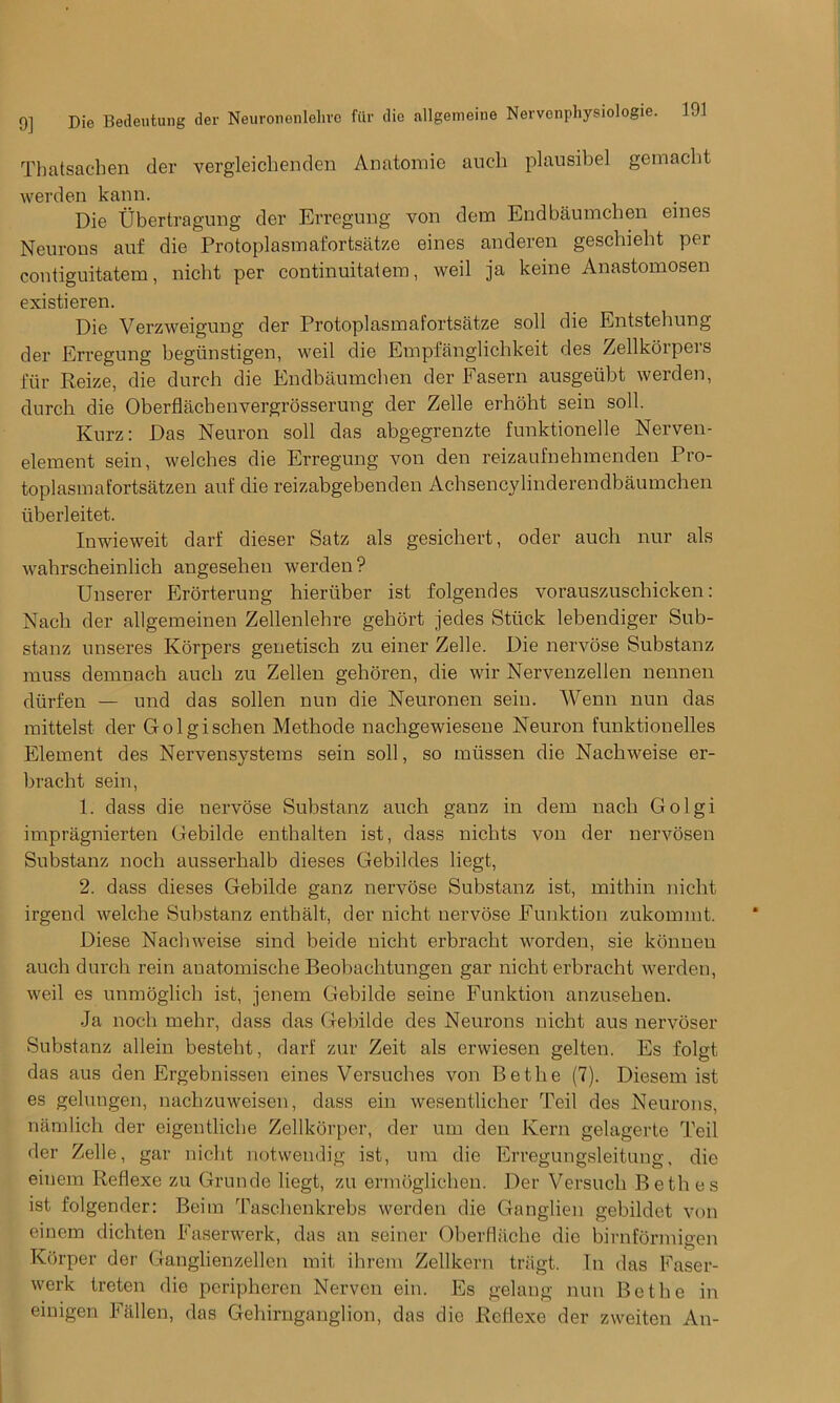 Thatsachen der vergleichenden Anatomic auch plausibel gemacht werden kann. Die Ubertragung der Erregung von dem Endbaumchen ernes Neurons auf die Protoplasm afortsatze eines anderen geschieht per contiguitatem, nicht per continuitatem, weil ja keine Anastomosen existieren. Die Verzweigung der Protoplasm afortsatze soli die Entstehung der Erregung begunstigen, weil die Empfanglichkeit des Zellkorpers fur Reize, die durch die Endbaumchen der Fasern ausgeiibt werden, durch die Oberflachenvergrosserung der Zelle erhoht sein soil. Kurz: Das Neuron soil das abgegrenzte funktionelle Nerven- element sein, welches die Erregung von den reizaufnehmenden Pro- toplasmafortsatzen auf die reizabgebenden Achsencylinderendbaumchen iiberleitet. Inwieweit darf dieser Satz als gesichert, oder auch nur als wahrscheinlich angesehen werden? Unserer Erorterung hieriiber ist folgendes vorauszuschicken: Nach der allgemeinen Zellenlehre gehort jedes Stuck lebendiger Sub- stanz unseres Korpers genetisch zu einer Zelle. Die nervose Substanz muss demnach auch zu Zellen gehoren, die wir Nervenzellen nennen diirfen — und das sollen nun die Neuronen sein. Wenn nun das mittelst der Golgischen Methode nacligewiesene Neuron funktionelles Element des Nervensysteras sein soil, so miissen die Nachweise er- bracht sein, 1. dass die nervose Substanz auch ganz in dem nach Golgi impragnierten Gebilde enthalten ist, dass nichts von der nervosen Substanz noch ausserhalb dieses Gebildes liegt, 2. dass dieses Gebilde ganz nervose Substanz ist, mithin nicht irgend welcbe Substanz entbalt, der nicht nervose Funktion zukommt. Diese Nachweise sind beide nicht erbracht worden, sie konneu auch durch rein auatomische Beobachtungen gar nicht erbracht werden, weil es unmoglieb ist, jenem Gebilde seine Funktion anzusehen. Ja noch mehr, dass das Gebilde des Neurons nicht aus nervoser Substanz allein besteht, darf zur Zeit als erwiesen gelten. Es folgt das aus den Ergebnissen eines Versuches von Be the (7). Diesem ist es gelungen, nachzuweisen, dass ein wesentlicher Teil des Neurons, namlich der eigentliche Zellkorper, der um den Kern gelagerte Teil der Zelle, gar nicht notwendig ist, um die Erregungsleitung, die einem Reflexe zu Grunde liegt, zu ermoglichen. Der Versuch Bethes ist folgender: Beim Taschenkrebs werden die Ganglien gebildet von einem dichten Faserwerk, das an seiner Oberfliiclie die birnformigen Korper der Ganglienzellen mit ihrem Zellkern tragt. In das Faser- werk treten die peripheren Nerven ein. Es gelang nun Be the in einigen Fallen, das Gehirnganglion, das die Reflexe der zweiten An-