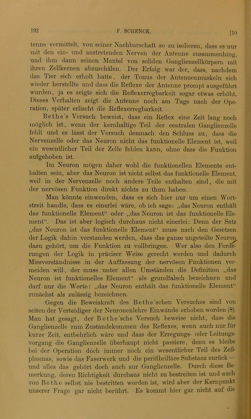 [10 tenne vermittelt, von seiner Nachbarschaft so zu isolieren, dass es nur mit den ein- und austretenden Nerven der Antenne zusammenhing, und ihm danu seinen Mantel von soliden Ganglienzellkdrpern mit ihren Zellkernen abzuschalen. Der Erfolg war der, dass, nachdem das Tier sich erholt hatte, der Tonus der Antennenmuskeln sicb wieder herstellte und dass die Reflexe der Antenne prompt ausgefuhrt wurden, ja es zeigte sich die Reflexerregbarkeit sogar etwas erhoht. Dieses Verhalten zeigt die Antenne noch am Tage nach der Ope- ration, spater erlischt die Reflexerregbarkeit. Bethe’s Versuch beweist, dass ein Reflex eine Zeit lang noch moglich ist, wenn der kernhaltige Teil der centralen Ganglienzelle fehlt und es lasst der Versuch demnach den Schluss zu, dass die Nervenzelle oder das Neuron nicht das funktionelle Element ist, weil ein wesentlicher Teil der Zelle fehlen kann, ohne dass die Funktion aufgehoben ist. Im Neuron mogen daher wohl die funktionellen Elemente ent- halten sein, aber das Neuron ist nicht selbst das funktionelle Element, weil in der Nervenzelle noch andere Teile enthalten sind, die mit der nervosen Funktion direkt nichts zu thun haben. Man konnte eiuwenden, dass es sich hier nur um einen Wort- streit handle, dass es einerlei ware, ob ich sage: ,,das Neuron enthalt das funktionelle Element11 oder ,,das Neuron ist das funktionelle Ele- ment11. Das ist aber logisch durchaus nicht einerlei: Denn der Satz „das Neuron ist das funktionelle Element11 muss nach den Gesetzen der Logik dahin verstanden werden, dass das ganze uugeteilte Neuron dazu gehort, um die Funktion zu vollbringen. Wer also den Forded rungen der Logik in praciser Weise gerecht werden und dadurch Missverstandnisse in der Auffassung der nervosen Funktionen ver- meiden will, der muss unter alien Umstanden die Definition ,,das Neuron ist funktionelles Element11 als grundfalsch bezeichnen und darf nur die Worte: „das Neuron enthalt das funktionelle Element11 zunachst als zulassig bezeichnen. Gegen die Beweiskraft des Bethe’schen Versuches sind von seiten der Verteidiger der Neuronenlehre Einwande erhoben worden (8). Man hat gesagt, der Bethe’sche Versuch beweise nicht, dass die Ganglienzelle zum Zustandekommen des Reflexes, wenn auch nur fur kurze Zeit, entbehrlich ware und dass der Erregungs- oder Leitungs- vorgang die Ganglienzelle tiberhaupt nicht passiere, denn es bleibe bei der Operation doch immer noch ein wesentlicher Teil des Zell- plasmas, sowie das Faserwerk und die perifibrillare Substanz zuriick- und alles das gehort doch auch zur Ganglienzelle. Durch diese Be- merkung, deren Richtigkeit durchaus nicht zu bestreiten ist und auch von Be the selbst nie bestritten worden ist, wird aber der Kern punk t unserer Frage gar nicht bertihrt. Es kommt hier gar nicht auf die