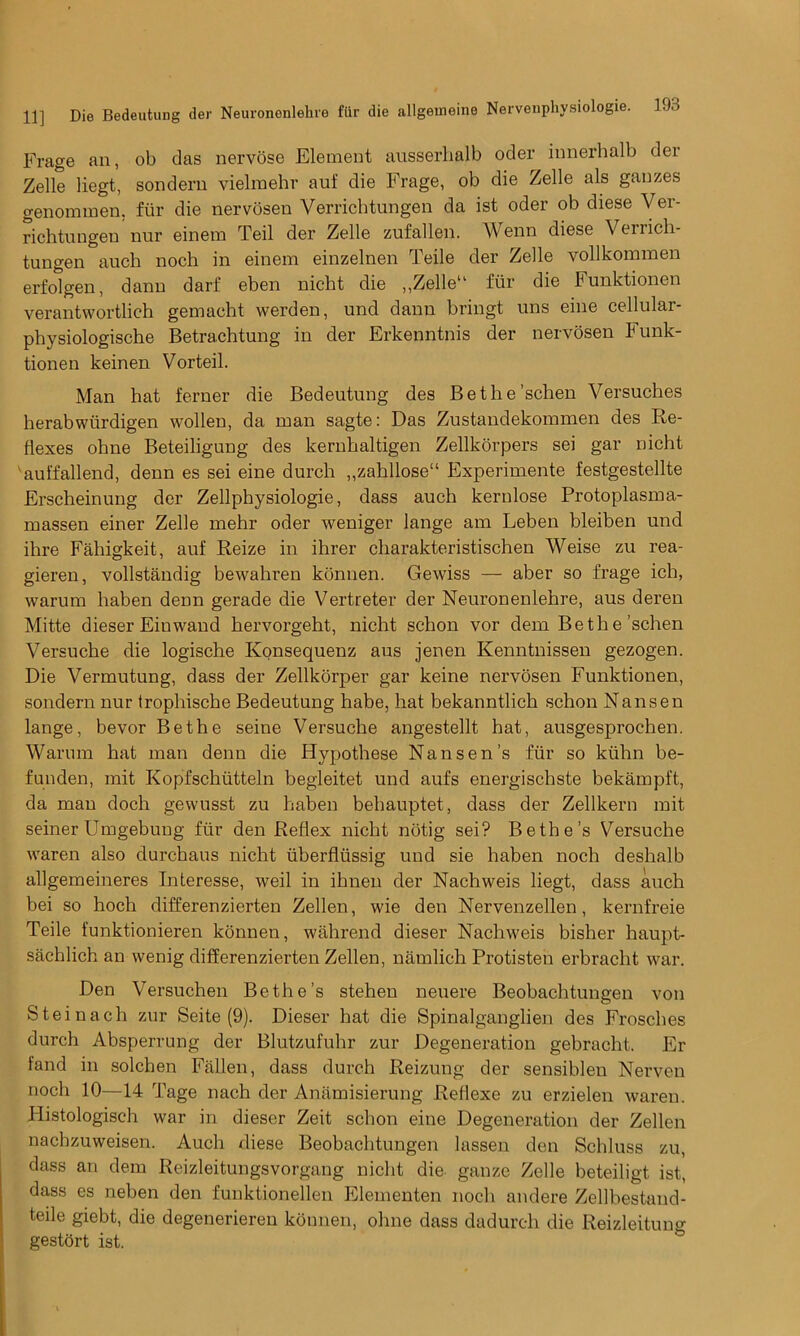 Frage an, ob das nervose Element ausserhglb oder innerbalb der Zelle liegt, sondern vielmehr auf die Frage, ob die Zelle als gauzes genommen. fiir die nervosen Verricbtungen da ist oder ob diese Ver- richtungeu nur einem Teil der Zelle zufallen. Wenn diese Verricli- tungen auch noch in einem einzelnen Teile der Zelle vollkommen erfolgen, danu darf eben nicht die ,,Zelle11 fiir die bunktionen verantwortlich gemacht werden, und danu bringt uns eine cellular- physiologische Betrachtung in der Erkenntnis der nervosen Funk- tionen keinen Vorteil. Man hat ferner die Bedeutung des Bethe’schen Versuches herabwiirdigen wollen, da man sagte: Das Zustandekommen des Re- flexes ohne Beteiligung des kernbaltigen Zellkorpers sei gar nicht auffallend, denn es sei eine durch „zahllose“ Experimente festgestellte Erscheinung der Zellpbysiologie, dass auch kernlose Protoplasma- massen einer Zelle mehr oder weniger lange am Leben bleiben und ihre Fahigkeit, auf Reize in ihrer cliarakteristischen Weise zu rea- gieren, vollstandig bewahren konnen. Gewiss — aber so frage ich, warum haben denn gerade die Vertreter der Neuronenlehre, aus deren Mitte dieser Einwand bervorgeht, nicht schon vor dem Be the ’schen Versuche die logische Konsequenz aus jenen Kenntnissen gezogen. Die Vermutung, dass der Zellkorper gar keine nervosen Funktionen, sondern nur trophiscbe Bedeutung habe, hat bekanntlich schon Nansen lange, bevor Be the seine Versuche angestellt hat, ausgesprochen. Warum hat man denn die Hypothese Nansen’s fiir so kiihn be- funden, mit Kopfschiitteln begleitet und aufs energischste bekampft, da man doch gewusst zu haben bebauptet, dass der Zellkern mit seiner Umgebung fiir den Reflex nicht notig sei? Bethe’s Versuche waren also durchaus nicht iiberfliissig und sie haben noch deshalb allgemeineres bnteresse, weil in ibnen der Nachweis liegt, dass auch bei so hoch differenzierten Zellen, wie den Nervenzellen, kernfreie Teile funktionieren konnen, wahrend dieser Nachweis bisher haupt- sachlich an wenig differenzierten Zellen, namlich Protisten erbracht war. Den Versuchen Bethe’s stehen neuere Beobachtungen von Steinach zur Seite (9). Dieser hat die Spinalganglien des Frosches durch Absperrung der Blutzufuhr zur Degeneration gebracht. Er fand in solchen Fallen, dass durch Reizung der sensibleu Nerven noch 10—14 Tage nach der Anamisierung Reflexe zu erzielen waren. Histologisch war in dieser Zeit schon eine Degeneration der Zellen nachzuweisen. Auch diese Beobachtungen lassen den Schluss zu, dass an dem Reizleitungsvorgang nicht die gauze Zelle beteiligt ist, dass es neben den funktionellen Elementen noch andere Zellbestand- teile giebt, die degenerieren konnen, ohne dass dadurch die Reizleitung gestort ist.