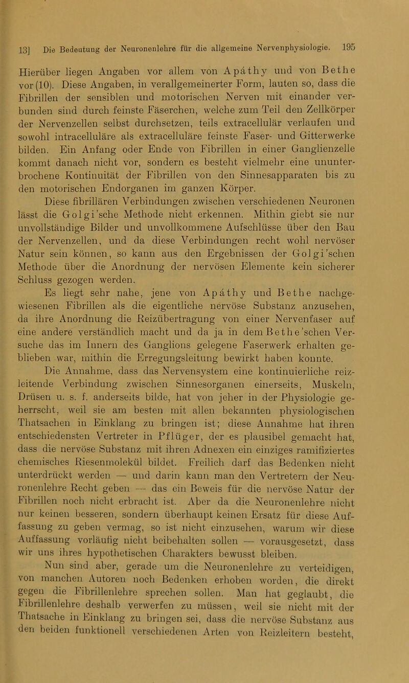 Hieriiber liegen Angaben vor allem von Apdthy und von Bethe vor(10). Diese Angaben, in verallgemeinerter Form, lauien so, dass die Fibrillen der sensiblen und motorischen Nerven mit einander ver- bunden sind durch feinste Faserchen, vvelche zum Teil den Zellkorper der Nervenzellen selbst durchsetzen, teils extracellular verlaufen und sowohl intracellulare als extracellulare feinste Faser- und Gitterwerke bilden. Ein Anfang oder Ende von Fibrillen in einer Ganglienzelie kommt danach nicht vor, sondern es besteht vielmebr eine ununter- brockene Kontinuitat der Fibrillen von den Sinnesapparaten bis zu den motorischen Endorganen im ganzen Korper. Diese fibrillaren Verbindungen zwischen verscbiedenen Neuronen lasst die Golgi’sche Methode nicht erkennen. Mi thin giebt sie nur unvollstaudige Bilder und unvollkommene Aufschliisse iiber den Bau der Nervenzellen, und da diese Verbindungen recht wohl nervoser Natur sein konnen, so kann aus den Ergebnissen der Golgi’sclien Methode liber die Anordnung der nervosen Elemente kein sicherer Schluss gezogen werden. Es liegt sehr nahe, jene von Apathy uud Bethe nachge- wiesenen Fibrillen als die eigentliche nervose Substanz anzusehen, da ihre Anordnung die Reiziibertragung von einer Nervenfaser auf eine andere verstandlich macht und da ja in dem Bethe’schen Ver- suche das im Iuneru des Ganglions gelegene Faservverk erhalten ge- blieben war, mitliin die Erregungsleitung bewirkt haben konnte. Die Annahme, dass das Nervensystem eine kontinuierliche reiz- leitende Verbindung zwischen Sinnesorganen einerseits, Muskeln, Driisen u. s. f. anderseits bilde, hat von jeher in der Physiologie ge- herrscht, weil sie am besten mit alien bekannten physiologischen Thatsachen in Einklang zu bringen ist; diese Annahme hat ihreu entschiedensten Vertreter in Pfliiger, der es plausibel gemacht hat, dass die nervose Substanz mit ihren Adnexen ein einziges ramifiziertes chemisches Riesenmolekiil bildet. Freilich darf das Bedenken nicht unterdriickt werden — und darin kann man den Vertretern der Neu- ronenlehre Recht geben — das ein Beweis fiir die nervose Natur der Fibrillen noch nicht erbracht ist. Aber da die Neuronenlehre nicht nur keineu besseren, sondern iiberhaupt keinen Ersatz fiir diese Auf- fassung zu geben vermag, so ist nicht einzusehen, warum wir diese Auffassung vorlaufig nicht beibehalten sollen — vorausgesetzt, dass wir uns ihres hypothetischen Charakters bewusst bleiben. Nun sind aber, gerade urn die Neuronenlehre zu verteidigen, von manchen Autoren noch Bedenken erhoben worden, die direkt gegen die Fibrillenlehre sprechen sollen. Man hat geglaubt, die Fibrillenlehre deshalb verwerfen zu miissen, weil sie nicht mit der Thatsache in Einklang zu bringen sei, dass die nervose Substanz aus den beiden funktionell verscbiedenen Arten von Reizleitern besteht,