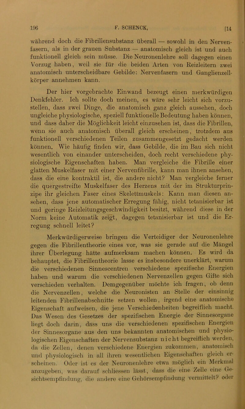 wahrend doch die Fibrillensubstanz iiberall — sowohl in den Nerven- fasern, als in der grauen Substanz — anatomisch gleich ist und auch funktionell gleich sein niiisse. Die Neuronenlekre soli dagegen einen Vorzug haben, weil sie fur die beiden Arten yon Reizleitern zwei anatomisch unterscheidbare Gebilde: Nervenfasern und Ganglienzell- korper annelimen kann. Der hier vorgebrachte Einwand bezeugt einen merkwtirdigen Denkfehler. Ich sollte doch meinen, es ware sehr leicht sich vorzu- stellen, dass zwei Dinge, die anatomisch ganz gleich aussehen, doch ungleiche physiologische, speziell funktionelleBedeutung haben konnen, und dass daher die Moglicbkeit leicht einzusehen ist, dass die Fibrillen, wenn sie auch anatomisch Iiberall gleich erscheinen, trotzdem aus funktionell verschiedenen Teilen zusammengesetzt gedacht werden konnen. Wie haufig finden wir, dass Gebilde, die im Bau sich nicht wesentlich von einander unterscheiden, doch recht verschiedene phy- siologische Eigenschaften haben. Man vergleiche die Fibrille einer glatten Muskelfaser mit einer Nervenfibrille, kann man ihnen ansehen, dass die eine kontraktil ist, die andere nicht? Man vergleiche ferner die quergestreifte Muskelfaser des Herzens mit der im Strukturprin- zipe ihr gleichen Faser eines Skelettmuskels: Kann man diesen an- sehen, dass jene automatischer Erregung fahig, nicht tetanisierbar ist und geringe Reizleitungsgeschwindigkeit besitzt, wahrend diese in der Norm keine Automatik zeigt, dagegen tetanisierbar ist und die Er- regung schnell leitet? Merkwiirdigerweise bringen die Verteidiger der Neuronenlehre gegen die Fibrillentheorie eines vor, was sie gerade auf die Mangel ihrer Uberlegung hatte aufmerksam machen konnen. Es wird da behauptet, die Fibrillentheorie lasse es insbesondere unerklart, warum die verschiedenen Sinnescentren verschiedene spezifische Energien haben und warum die verschiedenen Nervenzellen gegen Gifte sich verschieden verhalten. Demgegeniiber mochte ich fragen, ob denn die Nervenzellen, welche die Neuronisten an Stelle der einsinnig leitenden Fibrillenabschnitte setzen wollen, irgend eine anatomische Eigenschaft aufweisen, die jene Verschiedenheiten begreiflich macht. Das Wesen des Gesetzes der spezifischen Energie der Sinnesorgane liegt doch darin, dass uns die verschiedenen spezifischen Energien der Sinnesorgane aus den uns bekannten anatomischen und physio- logischen Eigenschaften der Nervensubstanz nicht begreiflich werden, da die Ziehen, denen verschiedene Energien zukommen, anatomisch und physiologisch in all ihren wesentlichen Eigenschaften gleich er- scheinen. Oder ist es der Neuronenlehre etwa moglich ein Merkmal anzugeben, was darauf schliessen liisst, dass die eine Zelle eine Ge- sichtsempfindung, die andere eine Gehbrsempfindung vermittelt? oder