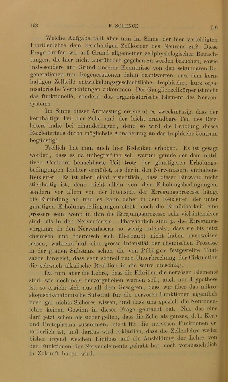 [10 Welche Aufgabe fallt aber nun im Siune der bier verteidigten Fibrillenlehre dein kernhaltigen Zellkorper des Neurons zu? Diese Frage dtirfen vvir auf Grund allgemeiner zellphysiologischer Betrach- tungen, die bier nicht ausfuhrlich gegeben zu werden brauchen, sovvie insbesondere auf Grund unserer Kenntnisse von den sekundaren De- generationen und Regenerationen dahin beantworten, dass dem kern- haltigen Zellteile entwickelungsgeschicbtliehe, trophische, kurz orga- nisatoriscbe Verrichtungen zukommen. Der Ganglienzellkorper ist nicht das funktionelle, sondern das organisatorische Element des Nerven- sy stems. Im Sinne dieser Auffassung erscheint es zweckmassig, dass der kernhaltige Teil der Zelle und der leicht ermudbare Teil des Reiz- leiters nahe bei einauderliegen, denn so wird die Erholung dieses Reizleiterteils durch moglichste Annaherung an das trophische Centrum begtinstigt. Freilich hat man auch liier Bedenken erboben. Es ist gesagt worden, dass es da unbegreiflich sei, warum gerade der dem nutri- tiven Ceutrum benaebbarte Teil frotz der gunstigeren Erliolungs- bedingungen leicbter ermudet, als der in den Nervenfasern enthaltene Reizleiter. Es ist aber leicht ersicbtlich, dass dieser Einwand nicht stichhaltig ist, denn nicht allein von den Erholungsbedingungen, sondern vor allem von der Intensitat der Erregungsprozesse bangt die Ermiidung ab und es kann daher in dem Reizleiter, der unter giinstigen Erholungsbedingungen stebt, doch die Ermiidbarkeit eine grossere sein, wenn in ihm die Erregungsprozesse sehr viel intensiver sind, als in den Nervenfasern. Thatsachlich sind ja die Erregungs- vorgange in den Nervenfasern so wenig intensiv, dass sie bis jetzt chemisch und thermiscb sich iiberhaupt nicht haben nacbweisen lassen, wahrend auf eine grosse Intensitat der chemisehen Prozesse in der grauen Substanz schon die von Pfliiger festgestellte That- sacbe hinweist, dass sehr schnell nach Unterbrechung der Cirkulation die schwach alkalische Reaktion in die saure umschlagt. Da nun aber die Lehre, dass die Fibrillen die nervosen Element!? sind, wie nochmals hervorgehoben werden soil, auch nur Hypothese ist, so ergiebt sich aus all dem Gesagten, dass wir iiber das mikro- skopisch-anatomische Substrat fiir die nervosen Funktionen eigentlich noch gar nichts Sicheres wissen, und dass uns speziell die Neuronen- lehre keinen Gewinn in dieser Frage gebracht bat. Nur das eine darf jetzt schon als sicher gelten, dass die Zelle als gauzes, d. h. Kern und Protoplasma zusammen, nicht fiir die nervosen tunktionen er- forderlich ist, und daraus wird erklarlich, dass die Zellenlehre weder bisher irgend welchen Eintiuss auf die Ausbildung der Lehre von den Funktionen der Nervenelemente gehabt hat, noch voraussichtlich in Zukunft haben wird.