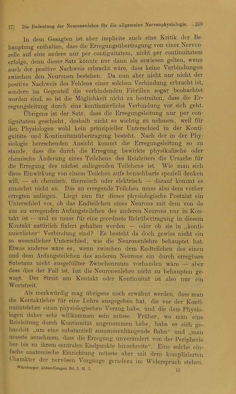 In dem Gesagten ist aber implicate auch eine Kritik der Be- hauptung entlialten, dass die Erregungsubertragung von einer Nerven- zelle auf eine andere nur per contiguitatem, nicht per continuitatem erfolge, denn dieser Satz konnte nur dann als erwiesen gelten, wenn auch der positive Nachweis erbracbt ware, dass keine Verbindungen zwischen den Neuronen bestehen. Da nun aber nicht nur nicht der positive Nachweis des Fehlens einer solchen Verbinduug erbracht ist, sondern im Gegenteil die verbindenden Fibrillen sogar beobachtet worden sind, so ist die Moglichkeit nicht zu bestreiten, dass die Er- regungsleitung durch eine kontinuierliche Yerbindung vor sich geht. Ubrigens ist der Satz, dass die Erregungsleitung nur per con- tiguitatem geschieht, desbalb nicht so wichtig zu nehmen, weil fur den Physiologen wohl kein priuzipieller Unterschied in der Konti- guitats- und Kontinuitatsiibertragung besteht. Nach der in der Phy- siologic herrschenden Ansicht kommt die Erregungsleitung so zu stande, dass die durch die Erregung bewirkte physikalische oder chemische Anderung eines Teilchens des Reizleiters die Ursache fur die Erregung des nachst anliegenden Teilchens ist. Wie man sich diese Einwirkung von einem Teilchen aufs benachbarte speziell denken will, — ob chemisch, thermisch oder elektrisch — darauf kommt es zuniichst nicht an. Das zu erregende Teilchen muss also dem vorher erregten anliegen. Liegt nun ftir dieses physiologische Postulat ein Unterschied vor, ob das Endteilchen eines Neurons mit dem von da aus zu erregenden Anfangsteilchen des anderen Neurons nur in Kon- takt ist — und es muss ftir eine geordnete Reiziibertragung in diesem Kontakt naturlich fixiert gehalten werden — oder ob sie in ,,konti- nuierlicher11 Verbindung sind? Es besteht da doch gewiss nicht ein so wesentlicher Unterschied, wie die Neuronenlehre behauptet hat. Etwas ancleres ware es, wenn zwischen dem Endteilchen des einen und dem Anfangsteilchen des anderen Neurons ein durch erregbare Substanz nicht ausgeftillter Zwischenraum vorhanden ware — aber dass dies der Fall ist, hat die Neuronenlehre nicht zu behaupten ge- wagt. Der Streit um Kontakt oder Kontinuitat ist also nur ein Wortstreit. Als merkwiirdig mag ubrigens nocli erwahnt werden, dass man die Kontaktlehre ftir eine Lehre ausgegeben hat, die vor der Konti- nuitatslehre einen pbysiologischen Vorzug habe, und die dem Physio- logen daher sehr willkommen sein mtisse. Frtiher, wo man eine Reizleitung durcli Kontinuitat angenommen babe, habe es sich ge- handelt ,,um eine substantiell zusammenhangende Balm“ und ,,man musste annehmen, dass die Erregung unverandert von der Peripherie her bis zu ihrem centralen Endpunkte hinschreiteA Eine solclie ein- fache anatomische Einrichtung musste aber mit dem komplizierten Charakter der nervosen Vorgange geradezu im Wiclerspruch stehen.