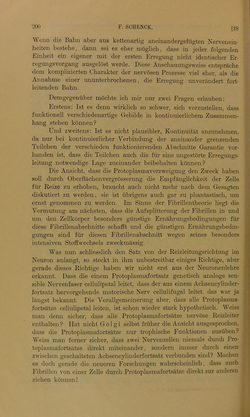 [18 Wcnn die Kahn aber aus kettenartig aneinandergefugten Nervenein- heiten bestehe, dann sei es eher moglich, dass in jeder folgenden Einbeit ein eigener mit der ersten Erregung nicht identischer Er- regungsyorgang ausgelost werde. Diese Anscbauungsweise entsprache dem komplizierten Character der nervosen Prozesse viel eher, als die Annahme einer ununterbrocbenen, die Erregung unverandert fort- leitenden Bahn. Demgegenuber mochte icli mir nur zwei Fragen erlauben: Erstens: 1st es denn wirklich so schwer, sich vorzustellen, dass funktionell verschiedenartige Gebilde in kontinuierlichem Zusammen- hang steben konnen? Und zweitens: 1st es nicht plausibler, Kontinuitat anzunehmen, da nur bei kontinuierlicher Verbindung der aneinander grenzenden Teilchen der yerscbieden funktionierenden Abschnitte Garantie vor- banden ist, dass die Teilchen auch die fur eine ungestorte Erregungs- leitung notwendige Lage zueinander beibebalten konnen ? Die Ansicht, dass die Protoplasmaverzweigung den Zweck baben soil durch Oberflaclienvergrosserung die Empfanglichkeit der Zelle fur Reize zu erhohen, braucht auch nicht mehr nach dein Gesagten diskutiert zu werden, sie ist tibrigens auch gar zu phantastisch, um ernst genommen zu werden. Im Sinne der Fibrillentheorie liegt die Vermutung am nachsten, dass die Aufsplitterung der Fibrillen in und um den Zellkorper besonders gunstige Ernabrungsbedingungen fur diese Fibrillenabschnitte schafft und die giinstigen Ernabrungsbedin- gungen sind fur diesen Fibrillenabschnitt wegen seines besonders intensiven Stoffwechsels zweckmassig. Was nun schliesslich den Satz yon der Reizleitmigsriclitung im Neuron anlangt, so steckt in ihm unbestreitbar einiges Ricbtige, aber gerade dieses Ricbtige haben wir nicht erst aus der Neuronenlehre erkannt. Dass die einem Protoplasmafortsatz genetiscb analoge sen- sible Nervenfaser cellulipetal leitet, dass der aus einem Achsencylinder- fortsatz bervorgehende motorische Nerv cellulifugal leitet, das war ja langst bekannt. Die Verallgemeinerung aber, dass alle Protoplasma- fortsatze cellulipetal leiten, ist schon wieder stark bypothetiscb. Weiss man denn sicher, dass alle Protoplasmafortsatze nervose Reizleiter enthalten? Plat nicht Golgi selbst friiher die Ansicht ausgesprochen, dass die Protoplasmafortsatze nur trophische Funktionen ausiiben? Weiss man ferner sicher, dass zwei Nervenzellen niemals durch Pro- toplasmafortsatze direkt miteinander, sondern immer durch eineu zwischen gescbalteten Achsencylinderfortsatz verbunden sind? Machen es docb gerade die neueren Forschungen wabrscbeinlich, dass auch Fibrillen von einer Zelle durch Protoplasmafortsatze direkt zur anderen zieben konnen 1