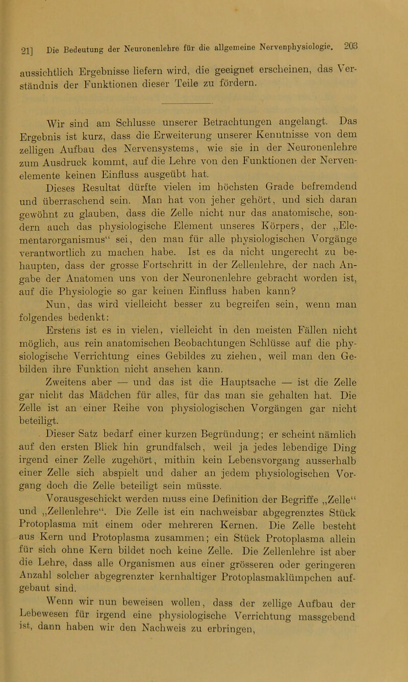 aussichtlich Ergebnisse liefern wird, die geeignet erscheinen, das Ver- standnis der Funktionen dieser Teile zu fordern. Wir sind am Scblusse unserer Betraehtungen angelangt. Das Ergebnis ist kurz, dass die Erweiterung unserer Kenntnisse von dem zelligen Aufbau des Nervensystems, wie sie in der Neuronenlehre zum Ausdruck kommt, auf die Lehre von den Funktionen der Nerven- elemente keinen Einfluss ausgeiibt hat. Dieses Resultat diirfte vielen im hochsten Grade befremdend und iiberrascbend sein. Man bat von jeher gehort, und sich daran gewobnt zu glauben, dass die Zelle nicht nur das anatomische, son- dern auch das physiologische Element unseres Korpers, der ,,Ele- mentarorganismus11 sei, den man ftir alle physiologischen Vorgange verantwortlich zu macben habe. Ist es da nicht ungerecht zu be- baupten, dass der grosse Fortschritt in der Zellenlehre, der nach An- gabe der Auatomen uns von der Neuronenlehre gebracht worden ist, auf die Physiologie so gar keinen Einfluss haben kann? Nun, das wird vielleicht besser zu begreifen sein, wenu man folgendes bedenkt: Erstens ist es in vielen, vielleicht in den meisten Fallen nicht moglich, aus rein anatomischen Beobachtungen Schltisse auf die phy- siologische Verrichtung eines Gebildes zu zieheu, weil man den Ge- bilden ilire Funktion nicht ansehen kann. Zweitens aber — und das ist die Hauptsache — ist die Zelle gar nicht das Madchen fur alles, fur das man sie gehalten hat. Die Zelle ist an einer Reihe von physiologischen Vorgangen gar nicht beteiligt. Dieser Satz bedarf einer kurzen Begrundung; er scheint namlich auf den ersten Blick hin grundfalsch, weil ja jedes lebendige Ding irgend einer Zelle zugehort, mithin kein Lebensvorgang ausserhalb einer Zelle sich abspielt und daher an jedem physiologischen Vor- gang doch die Zelle beteiligt sein mtisste. Vorausgeschickt werden muss eine Definition der Begriffe „Zelle“ und „Zellenlehre“. Die Zelle ist ein nachweisbar abgegrenztes Stiick Protoplasma mit einem oder mehreren Kernen. Die Zelle besteht aus Kern und Protoplasma zusammen; ein Stiick Protoplasma allein fiir sich oline Kern bildet noch keine Zelle. Die Zellenlehre ist aber die Lehre, dass alle Organismen aus einer grosseren oder geringeren Anzahl solcher abgegrenzter kernhaltiger Protoplasmaklumpchen auf- gebaut sind. Wenn wir nun beweisen wollen, dass der zellige Aufbau der Lebewesen fur irgend eine physiologische Verrichtung massgebend ist,, dann haben wir den Nachweis zu erbringen,