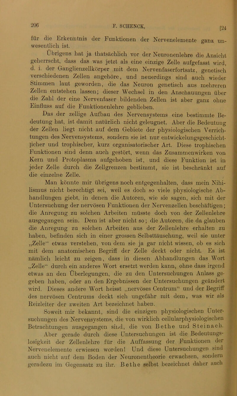 [24 liir die Erkenntnis der bunktionen der Nervenelemente ganz un- wesentlich ist. Ubrigens bat ja thatsachlich vor der Neuronenlehre die Ansic-ht geherrscht, dass das was jetzt als eine einzige Zelle aufgefasst wird, d. i. der Ganglienzellkorper mit dem Nervenfaserfortsatz, genetisch yerschiedenen Zellen angehore, und neuerdings sind auch wieder Stimmen laut geworden, die das Neuron genetisch aus mehreren Zellen entstehen lassen; dieser Wechsel in den Anschauungen iiber die Zahl der eine Nervenfaser bildenden Zellen ist aber ganz olnie Einfluss auf die Funktionenlehre geblieben. Das der zellige Aufbau des Nervensystems eine bestimmte Be- deutung hat, ist damit naturlich nicht geleugnet. Aber die Bedeutuug der Zellen liegt nicht auf dem Gebiete der physiologischen Verrich- tungen des Nervensystems, sondern sie ist nur entwickelungsgeschickt- licher und trophischer, kurz organisatorischer Art. Diese trophischen Funktionen sind denn auch gestort, wenn das Zusammenwirken von Kern und Protoplasma aufgehoben ist, und diese Funktion ist in jeder Zelle durch die Zellgrenzen bestimmt, sie ist beschrankt auf die einzelne Zelle. Man konnte mir ubrigens noch entgegenhalten, dass mein Nihi- lismus nicht herechtigt sei, weil es dock so viele physiologische Ab- handlungen giebt, in denen die Autoren, wie sie sagen, sich mit der Untersuchung der nervosen Funktionen der Nervenzellen beschaftigen; die Anregung zu solchen Arbeiten miisste doch von der Zellenlehre ausgegangen sein. Dem ist aber nicht so; die Autoren, die da glauben die Anregung zu solchen Arbeiten aus der Zellenlehre erhalten zu haben, befinden sich in einer grossen Selbsttauschung, weil sie unter „Zelle“ etwas verstehen, von dem sie ja gar nicht wissen, ob es sich mit dem anatomischen BegrifE der Zelle deckt oder nicht. Es ist namlicli leicht zu zeigen, dass in diesen Abhandlungen das Wort „Zelle“ durch ein anderes Wort ersetzt werden kann, ohne dass irgend etwas an den Uberlegungen, die zu den Untersuchungen Anlass ge- geben haben, oder an den Ergebnissen der Untersuchungen geandert wird. Dieses andere Wort heisst „nervoses Centrum11 und der Begriff des nervosen Centrums deckt sich ungefahr mit dem, was wir als Reizleiter der zweiten Art bezeichnet haben. Soweit rair bekannt, sind die einzigen physiologischen Uuter- suchungen des Nervensystems, die von wirklich cellularphysiologischen Betrachtungen ausgegangen sind, die von Be the und Steinach. Aber gerade durch diese Untersuchungen ist die Bedeutungs- losigkeit der Zellenlehre fur die Auffassung der Funktionen der Nervenelemente erwiesen worden 1 Und diese Untersuchungen sind auch nicht auf dem Boden der Neuronentheorie erwachsen, sondern geradezu im Gegensatz zu ihr. Be the selbst bezeichnet daher auch
