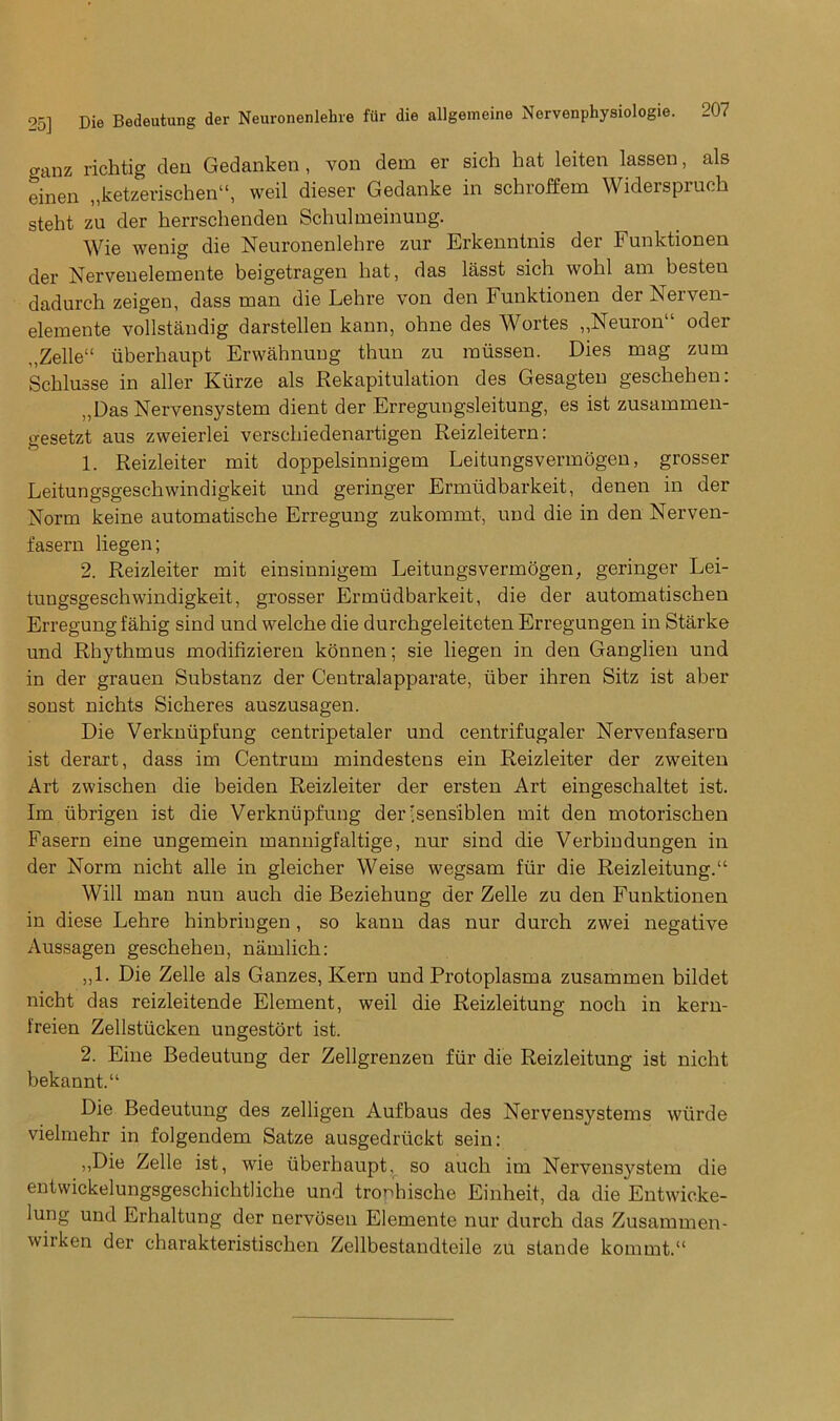 ganz richtig den Gedanken, von dem er sich hat leiten lassen, als einen „ketzerischen“, weil dieser Gedanke in schroffem Widerspruch steht zu der herrsclienden Schulmeinung. \\/ie wenig die Neuronenlehre zur Erkenntnis dei Funktionen der Nervenelemente beigetragen hat, das lasst sich wohl am besten dadurch zeigen, dass man die Lehre von den Funktionen der Nerven- elemente vollstandig darstellen kann, ohne des Wortes „Neuron“ oder ,,Zelle“ iiberhaupt Erwahnung thun zu raiissen. Dies mag zum Schlusse in aller Kiirze als Rekapitulation des Gesagten geschehen: „Das Nervensystem dient der Erregungsleitung, es ist zusammen- gesetzt aus zweierlei verschiedenartigen Reizleitern: 1. Reizleiter mit doppelsinnigem Leitungsvermogen, grosser Leitungsgeschwindigkeit mid geringer Ermudbarkeit, denen in der Norm keine automatische Erregung zukommt, und die in den Nerven- fasern liegen; 2. Reizleiter mit einsinnigem Leitungsvermogen, geringer Lei- tungsgeschwindigkeit, grosser Ermudbarkeit, die der automatischen Erregung fahig sind und welche die durchgeleiteten Erregungen in Starke und Rhythmus modifizieren konnen; sie liegen in den Ganglien und in der grauen Substanz der Centralapparate, iiber ihren Sitz ist aber sonst nichts Sicheres auszusagen. Die Verknupfung centripetaler und centrifugaler Nervenfasern ist derart, dass im Centrum mindestens ein Reizleiter der zweiten Art zwischen die beiden Reizleiter der ersten Art eingeschaltet ist. Im ubrigen ist die Verknupfung der isens'iblen mit den motorischen Fasern eine ungemein mannigfaltige, nur sind die Verbindungen in der Norm nicht alle in gleicher Weise wegsam fur die Reizleitung.“ Will man nun auch die Beziehung der Zelle zu den Funktionen in diese Lehre hinbringen, so kann das nur durch zwei negative Aussagen geschehen, namlich: „1. Die Zelle als Ganzes, Kern und Protoplasma zusammen bildet nicht das reizleitende Element, weil die Reizleitung noch in kern- Ireien Zellstiicken ungestort ist. 2. Eine Bedeutung der Zellgrenzen fur die Reizleitung ist nicht bekannt.11 Die Bedeutung des zelligen Aufbaus des Nervensystems wtirde vielmehr in folgendem Satze ausgedriickt sein: ,,Die Zelle ist, wie Iiberhaupt, so auch im Nervensystem die entwickelungsgeschichtliche und trophische Einheit, da die Entwicke- lung und Erhaltung der nervosen Elemente nur durch das Zusammen- wiiken der charakteristischen Zellbestandteile zu stande kommt.“