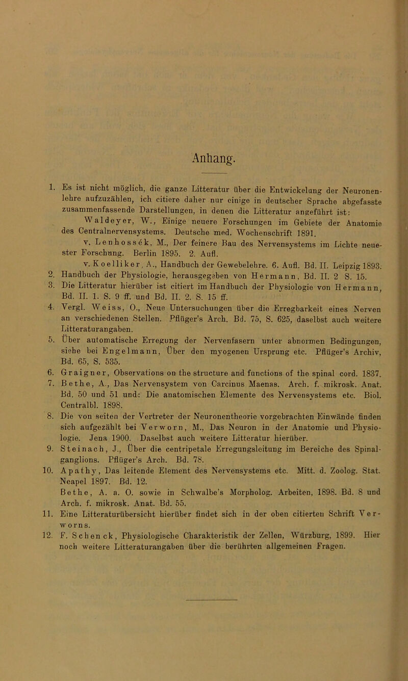 Anhang. 1. Es ist nicht moglich, die ganze Litteratur fiber die Entwickelung der Neuronen- lebre aufzuzahlen, ich citiere daher nur einige in deutscber Sprache abgefasste zusammenfassende Darstellungen, in denen die Litteratur angeffihrt ist: Waldeyer, W., Einige neuere Eorscbungen im Gebiete der Anatomie des Centralnervensystems. Deutsche med. Wochenschrift 1891. v. Lenhossdk, M., Der feinere Bau des Nervensystems im Licbte neue- ster Forsckung. Berlin 1895. 2. Aufl. v. K oe 1 li ke r, A., Handbuch der Gewebelehre. 6. Aufl. Bd. II. Leipzig 1893. 2. Handbuch der Pbysiologie, herausgegeben von Hermann, Bd. II. 2 S. 15. 3. Die Litteratur hierfiber ist citiert im Handbuch der Pbysiologie von Hermann, Bd. II. 1. S. 9 ff. und Bd. II. 2. S. 15 ff. 4. Vergl. Weiss, 0., Neue Untersuchungen fiber die Erregbarkeit eines Nerven an verschiedenen Stellen. Pfliiger’s Arch. Bd. 75, S. 625, daselbst aucb weitere Litteraturangaben. 5. Uber automatische Erregung der Nervenfasern unter abnormen Bedingungen, siehe bei Engelmann, Uber den myogenen Ursprung etc. Pfliiger’s Archiv, Bd. 65, S. 535. 6. Graigner, Observations on the structure and functions of the spinal cord. 1837. 7. Bethe, A., Das Nervensystem von Carcinus Maenas. Arch. f. mikrosk. Anat. Bd. 50 und 51 und: Die anatomischen Elemente des Nervensystems etc. Biol. Centralbl. 1898. 8. Die von seiten der Vertreter der Neuronentheorie vorgebrachten Einwiinde linden sich aufgezahlt bei Verworn, M., Das Neuron in der Anatomie und Pbysio- logie. Jena 1900. Daselbst auch weitere Litteratur hierfiber. 9. Steinach, J., Uber die centripetale Erregungsleitung im Bereiche des Spinal- ganglions. Pflfiger’s Arch. Bd. 78. 10. Apathy, Das leitende Element des Nervensystems etc. Mitt. d. Zoolog. Stat. Neapel 1897. Bd. 12. Bethe, A. a. 0. sowie in Schwalbe’s Morpholog. Arbeiten, 1898. Bd. 8 und Arch. f. mikrosk. Anat. Bd. 55. 11. Eine Litteraturubersicht hierfiber findet sich in der oben citierteu Schrift Ver- worns. 12. F. Schenck, Physiologische Charakteristik der Zellen, Wiirzburg, 1899. Hier noch weitere Litteraturangaben Uber die berfihrten allgemeinen Fragen.