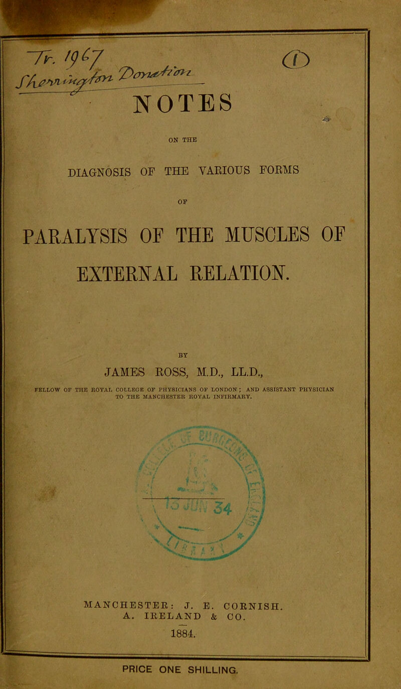 7n '<)(>7 NOTES ON THE DIAGNOSIS OF THE YAEIOUS FORMS OP PARALYSIS OF THE MUSCLES OF EXTERNAL RELATION. BY JAMES ROSS, M.D., LL.D., FELLOW OF TOE ROYAL COLLEGE OF PHYSICIANS OF LONDON ; AND ASSISTANT PHYSICIAN TO THE MANCHESTER ROYAL INFIRMARY. MANCHESTER: J. E. CORNISH. A. IRELAND & CO. 1884. PRICE ONE SHILLING.