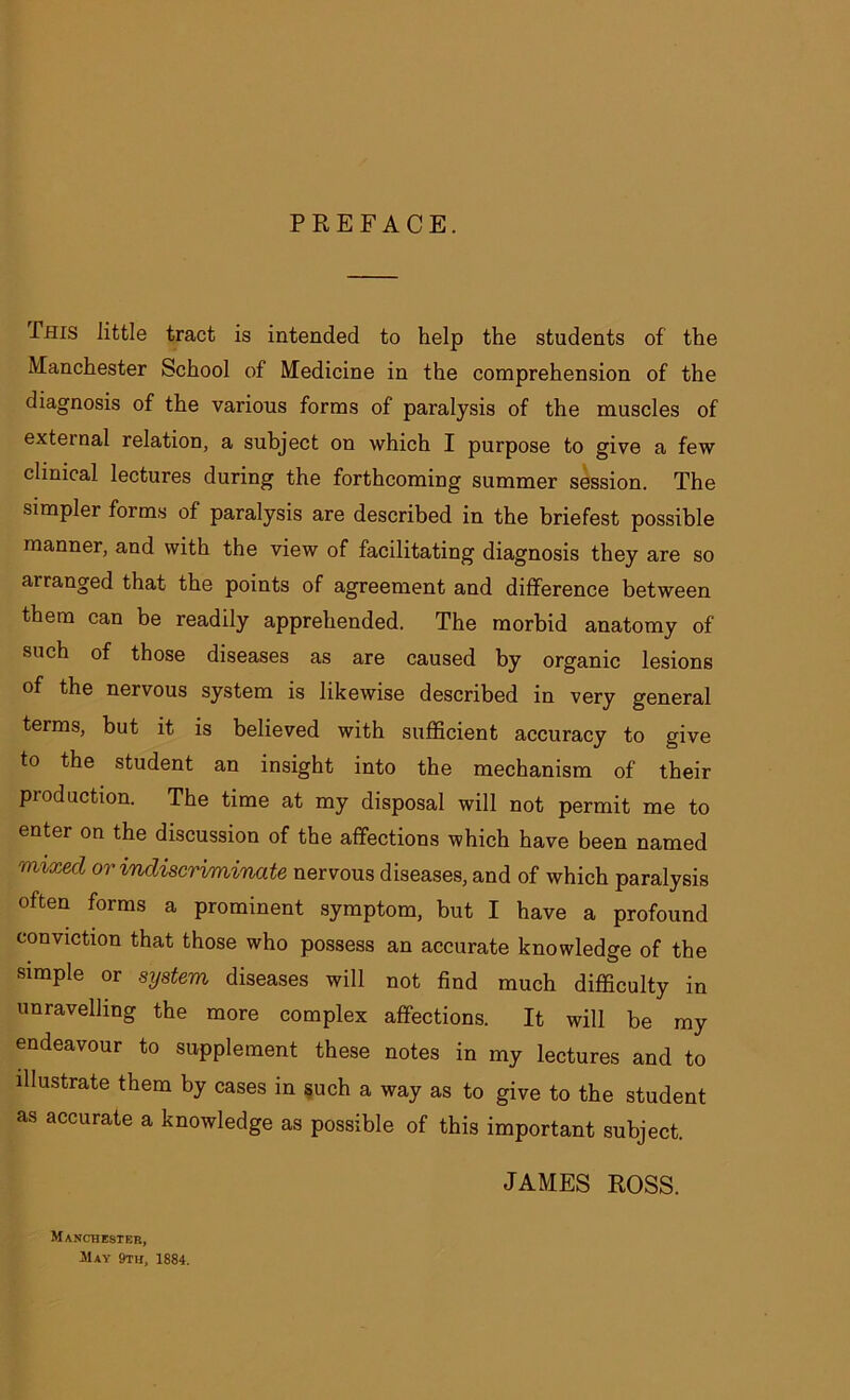 PREFACE. Phis little tract is intended to help the students of the Manchester School of Medicine in the comprehension of the diagnosis of the various forms of paralysis of the muscles of external relation, a subject on which I purpose to give a few clinical lectures during the forthcoming summer session. The •simpler forms of paralysis are described in the briefest possible manner, and with the view of facilitating diagnosis they are so arranged that the points of agreement and difference between them can be readily apprehended. The morbid anatomy of such of those diseases as are caused by organic lesions of the nervous system is likewise described in very general terms, but it is believed with sufficient accuracy to give to the student an insight into the mechanism of their production. The time at my disposal will not permit me to enter on the discussion of the affections which have been named naxticl or indiscriminate nervous diseases, and of which paralysis often forms a prominent symptom, but I have a profound conviction that those who possess an accurate knowledge of the simple or system diseases will not find much difficulty in unravelling the more complex affections. It will be my endeavour to supplement these notes in my lectures and to illustrate them by cases in such a way as to give to the student as accurate a knowledge as possible of this important subject. Manchester, May 9th, 1884. JAMES ROSS.