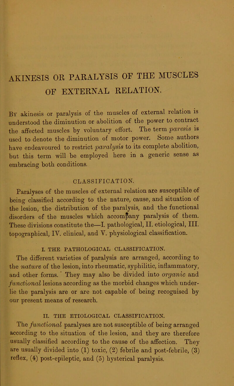 OF EXTERNAL RELATION. By akinesis or paralysis of the muscles of external relation is understood the diminution or abolition of the power to contract the affected muscles by voluntary effort. The term paresis is used to denote the diminution of motor power. Some authors have endeavoured to restrict paralysis to its complete abolition, but this term will be employed here in a generic sense as embracing both conditions. CLASSIFICATION. Paralyses of the muscles of external relation are susceptible of being classified according to the nature, cause, and situation of the lesion, the distribution of the paralysis, and the functional disorders of the muscles which accompany paralysis of them. These divisions constitute the—I. pathological, II. etiological, III. topographical, IV. clinical, and V. physiological classification. I. THE PATHOLOGICAL CLASSIFICATION. The different varieties of paralysis are arranged, according to the nature of the lesion, into rheumatic, syphilitic, inflammatory, and other forms. They may also be divided into organic and functional lesions according as the morbid changes which under- lie the paralysis are or are not capable of being recognised by our present means of research. II. THE ETIOLOGICAL CLASSIFICATION. The functional paralyses are not susceptible of being arranged according to the situation of the lesion, and they are therefore usually classified according to the cause of the affection. They are usually divided into (1) toxic, (2) febrile and post-febrile, (3) reflex, (4) post-epileptic, and (5) hysterical paralysis.