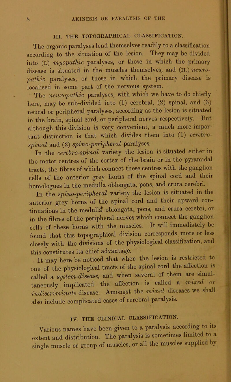 III. THE TOPOGRAPHICAL CLASSIFICATION. The organic paralyses lend themselves readily to a classification according to the situation of the lesion. They may he divided into (i.) myopathic paralyses, or those in which the primary disease is situated in the muscles themselves, and (II.) neuro- pathic paralyses, or those in which the primary disease is localised in some part of the nervous system. The neuropathic paralyses, with which we have to do chiefly here, may be sub-divided into (1) cerebral, (2) spinal, and (3) neural or peripheral paralyses, according as the lesion is situated in the brain, spinal cord, or peripheral nerves respectively. But although this division is very convenient, a much more impor- tant distinction is that which divides them into (1) cerebro- spinal and (2) spino-peripheral paralyses. In the cerebro-spinal variety the lesion is situated either in the motor centres of the cortex of the brain or in the pyramidal tracts, the fibres of which connect these centres with the ganglion cells of the anterior grey horns of the spinal cord and their homologues in the medulla oblongata, pons, and crura cerebri. In the spino-peripheral variety the lesion is situated in the anterior grey horns of the spinal cord and their upward con- tinuations in the medullcf oblongata, pons, and cruia cerebri, or in the fibres of the peripheral nerves which connect the ganglion cells of these horns with the muscles. It will immediately be found that this topographical division corresponds more or less closely with the divisions of the physiological classification, and this constitutes its chief advantage. It may here be noticed that when the lesion is restricted to one of the physiological tracts of the spinal cord the affection is called a system-disease, and when several of them are simul- taneously implicated the affection is called a mixed or indiscriminate disease. Amongst the mixed diseases we shall also include complicated cases of cerebral paralysis. IV. THE CLINICAL CLASSIFICATION. Various names have been given to a paralysis according to its extent and distribution. The paralysis is sometimes limited to a single muscle or group of muscles, or all the muscles supplied by