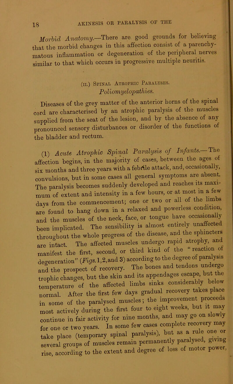 Morbid Anatomy.—'There are good grounds for believing that the morbid changes in this affection consist of a parenchy- matous inflammation or degeneration of the peripheral nerves similar to that which occurs in progressive multiple neuritis. Diseases of the grey matter of the anterior horns of the spinal cord are characterised by an atrophic paralysis of the muscles supplied from the seat of the lesion, and by the absence of any pronounced sensory disturbances or disorder of the functions of the bladder and rectum. (1) Acute Atrophic Spinal Paralysis of Infants. The affection begins, in the majority of cases, between the ages of six months and three years with a febrile attack, and, occasionally, convulsions, but in some cases all general symptoms are absent The paralysis becomes suddenly developed and reaches its maxi- mum of extent and intensity in a few hours, or at most in a ew days from the commencement; one or two or all of the lim s are found to hang down in a relaxed and powerless condition, and the muscles of the neck, face, or tongue have occasionally been implicated. The sensibility is almost entirely unaffected throughout the whole progress of the disease, and the sphincters (ii.) Spinal Atrophic Paralyses. Poliomyelopathies. are intact. +Vip first, second, or The affected muscles undergo rapid atrophy, and , first,, second, or third kind of the “ reaction of