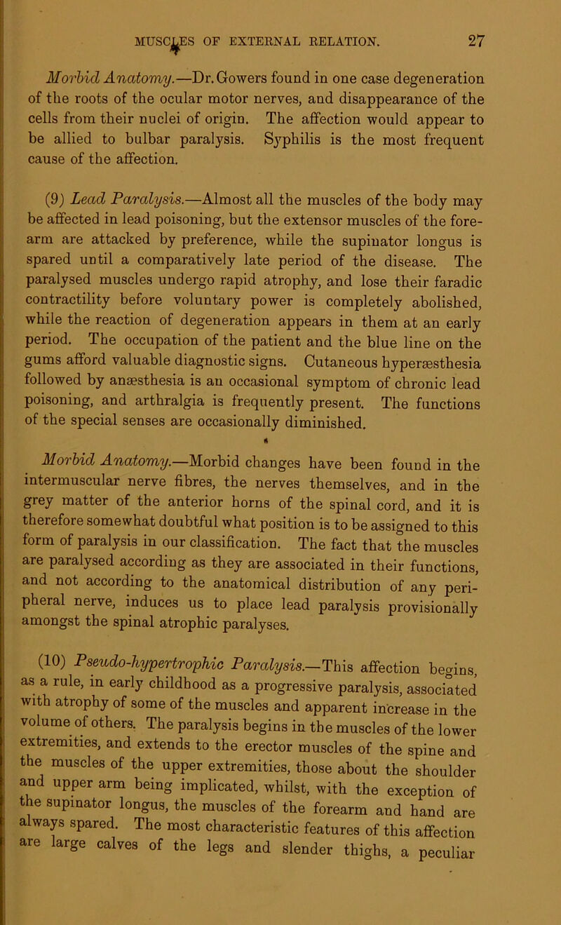 Morbid Anatomy.—Dr. Gowers found in one case degeneration of the roots of the ocular motor nerves, and disappearance of the cells from their nuclei of origin. The affection would appear to be allied to bulbar paralysis. Syphilis is the most frequent cause of the affection. (9) Lead Paralysis.—Almost all the muscles of the body may be affected in lead poisoning, but the extensor muscles of the fore- arm are attacked by preference, while the supinator longus is spared until a comparatively late period of the disease. The paralysed muscles undergo rapid atrophy, and lose their faradic contractility before voluntary power is completely abolished, while the reaction of degeneration appears in them at an early period. The occupation of the patient and the blue line on the gums afford valuable diagnostic signs. Cutaneous hyperaesthesia followed by anaesthesia is an occasional symptom of chronic lead poisoning, and arthralgia is frequently present. The functions of the special senses are occasionally diminished. ft Morbid Anatomy.—Morbid changes have been found in the intermuscular nerve fibres, the nerves themselves, and in the grey matter of the anterior horns of the spinal cord, and it is therefore somewhat doubtful what position is to be assigned to this form of paralysis in our classification. The fact that the muscles are paralysed according as they are associated in their functions, and not according to the anatomical distribution of any peri- pheral nerve, induces us to place lead paralysis provisionally amongst the spinal atrophic paralyses. (10) Pseudo-hypertrophic Paralysis.—This affection begins, as a rule, in early childhood as a progressive paralysis, associated with atrophy of some of the muscles and apparent increase in the volume of others. The paralysis begins in the muscles of the lower extremities, and extends to the erector muscles of the spine and the muscles of the upper extremities, those about the shoulder and upper arm being implicated, whilst, with the exception of the supinator longus, the muscles of the forearm and hand are always spared. The most characteristic features of this affection are large calves of the legs and slender thighs, a peculiar