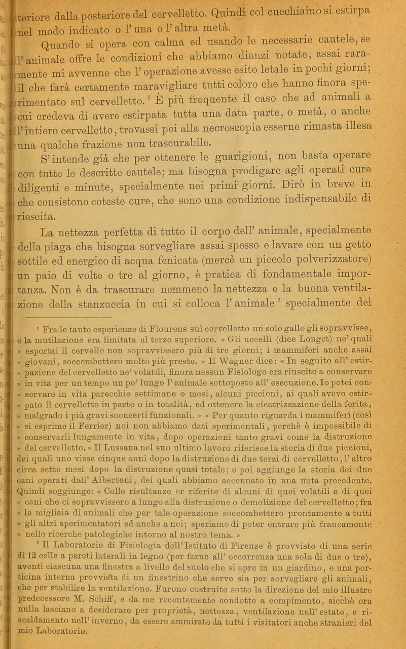 iteriore dalla posteriore del cervel luel modo indicato o l’una o 1’a. vellètto. Quindi col cucchiaino si estirpa nel modo indicato o l’una o 1’ altra metà. Quando si opera con calma ed usando le necessarie cautele, se ir animale offre le condizioni che abbiamo dianzi notate, assai rara- mente mi avvenne che l’operazione avesse esito letale in pochi giorni; il che farà certamente maravigliare tutti coloro che hanno finora spe- rimentato sul cervelletto. ‘ È più frequente il caso che ad ^ animali a cui credeva di avere estirpata tutta una data parte, o metà, o anche r intiero cervelletto, trovassi poi alla necroscopia esserne rimasta illesa una qualche frazione non trascurabile. S’intende già che per ottenere le guarigioni, non basta operare con tutte le descritte cautele; ma bisogna prodigare agli operati cure 1 diligenti e minute, specialmente nei primi giorni. Dirò in breve in ■ che consistono coteste cure, che sono una condizione indispensabile di riescita. La nettezza perfetta di tutto il corpo dell’ animale, specialmente della piaga che bisogna sorvegliare assai spesso e lavare con un getto ^ sottile ed energico di acqua fenicata (mercè un piccolo polverizzatore) un paio di volte o tre al giorno, è pratica di fondamentale impor- tanza. Non è da trascurare nemmeno la nettezza e la buona ventila- !; zione della stanzuccia in cui si colloca 1’ animale ‘ specialmente del ' Fra le tante esperienze di Flonrens sul cervelletto un solo gallo gii sopravvisse, I e la mutilazione era limitata al terzo superiore. « Crii uccelli (dice Longet) ne’ quali » esportai il cervello non sopravvissero più di tre giorni; i mammiferi anclie assai » giovani, soccombettero molto più presto. » Il Wagner dice: « In seguito all’ estir- » pazione del cervelletto ne’ volatili, finora nessun Fisiologo era riuscito a conservare » in vita per un tempo un po’ lungo Panimale sottoposto all’ esecuzione. Io potei con- » servare in vita parecchie settimane o mesi, alcuni piccioni, ai quali avevo estir- » pato il cervelletto in parte o in totalità, ed ottenere la cicatrizzazione della ferita, » malgrado i più gravi sconcerti funzionali. » « Per quanto riguarda i mammiferi (così » si esprime il Ferrier) noi non abbiamo dati sperimentali, perche è impossibile di » conservarli lungamente in vita, dopo operazioni tanto gravi come la distruzione » del cervelletto. » Il Lussana nel suo ultimo lavoro riferisce la storia di due piccioni, dei quali uno visse cinque anni dopo la distruzione di due terzi di cervelletto, l’altro circa sette mesi dopo la distruzione quasi totale ; e poi aggiunge la storia dei due cani operati dall’ Albertoni, dei quali abbiamo accennato in una nota precedente. Quindi soggiunge: « Colle risultanze or riferite di alcuni di quei volatili e di quei » cani che ci sopravvissero a lungo alla distruzione o demolizione del cervelletto ; fra » le migliaia di animali che per tale operazione soccombettero prontamente a tutti » gli altri sperimentatori ed anche a noi; speriamo di poter entrare più francamente » nelle ricerche patologiche intorno al nostro tema. » ^ Il Laboratorio di Fisiologia dell’Istituto di Firenze è provvisto di una serio di 12 celle a pareti laterali in legno (per farne all’ occorrenza una sola di due o tre), aventi ciascuna una finestra a livello del suolo che si apro in un giardino, e una poi’- ticina interna provvida di un finestrino che serve sia per sorvegliare gli animali, che per stabilire la ventilazione. Furono costruito sotto la direzione del mio illustro predecessore M. Schiff, e da me recentemente condotto a compimento, sicché ora nulla lasciano a desiderare per proprietà, nettezza, ventilazione nell’ ostate, o ri- scaldamento nell’ inverno, da essere ammirate da tutti i visitatori anche stranieri del mio Laboratorio.
