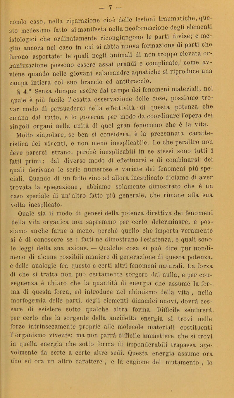 condo caso, nella riparazione cioè delle lesioni traumatiche, que- sto medesimo fatto si manifesta nella neoformazione degli elementi istologici che ordinatamente ricongiungono le parti divise; e me- glio ancora nel caso in cui si abbia nuova formazione di parti che furono asportate: le quali negli animali di non troppo elevata or- ganizzazione possono essere assai grandi e complicate, come av- viene quando nelle giovani salamandre aquatiche si riproduce una zampa intiera col suo braccio ed antibraccio. § 4.° Senza dunque escire dal campo dei fenomeni materiali, nel quale è più facile 1’ esatta osservazione delle cose, possiamo tro- var modo di persuaderci della effettività di questa potenza che emana dal tutto, e lo governa per modo da coordinare l’opera dei singoli organi nella unità di quel gran fenomeno che è la vita. Molto singolare, se ben si considera, è la precennata caratte- ristica dei viventi, e non meno inesplicabile. I.o che peraltro non deve parerci strano, perchè inesplicabili in se stessi sono tutti i fatti primi ; dal diverso modo di effettuarsi e di combinarsi dei quali derivano le serie numerose e variate dei fenomeni più spe- ciali. Quando di un fatto sino ad allora inesplicato diciamo di aver trovata la spiegazione , abbiamo solamente dimostrato che è un caso speciale di un’altro fatto più generale, che rimane alla sua volta inesplicato. Quale sia il modo di genesi della potenza direttiva dei fenomeni della vita organica non sapremmo per certo determinare, e pos- siamo anche farne a meno, perchè quello che importa veramente si è di conoscere se i fatti ne dimostrano 1’esistenza, e quali sono le leggi della sua azione. — Qualche cosa si può dire pur nondi- meno di alcune possibili maniere di generazione di questa potenza, e delle analogie fra questo e certi altri fenomeni naturali. La forza di che si tratta non può certamente sorgere dal nulla, e per con- seguenza è chiaro che la quantità di energia che assume la for- ma di questa forza, ed introduce nel chimismo della vita , nella rnorfogemia delle parti, degli elementi dinamici nuovi, dovrà ces- sare di esistere sotto qualche altra forma. Difficile sembrerà per certo che la sorgente della anzidetto energia si trovi nelle forze intrinsecamente proprie alle molecole materiali costituenti l’organismo vivente; ma non parrà diffìcile ammettere che si trovi in quella energia che sotto forma di imponderabili trapassa age- volmente da certe a certe altre sedi. Questa energia assume ora uno ed ora un altro carattere , e la cagione del mutamento , lo I