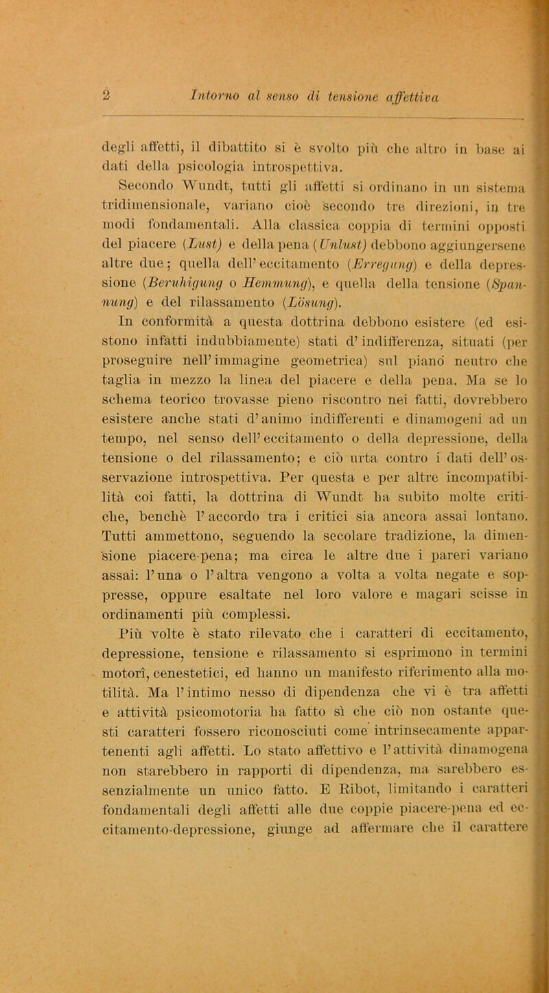 clegli affetti, il dibattito si e svolto piii die altro in base ai dati della psicologia introspettiva. Secondo Wundt, tutti gli affetti si ordinano in un sistema tridimensionale, variano doe secondo tre direzioni, in tre modi fondamentali. Alla classica coppia di termini opposti del piacere [Lust) e della pena( Unlust) debbono aggiungersene altre due; quella dell’ eccitamento (.Erregung) e della depres- sione (Beruhigung o Hemmung), e quella della tensione (Span- nung) e del rilassamento (.Losung). In conformity a questa dottrina debbono esistere (ed esi- stono infatti indnbbiamente) stati d’ indifferenza, situati (per proseguire nelP immagine geometrica) sul piano neutro die taglia in mezzo la linea del piacere e della pena. Ma se lo schema teorico trovasse pieno riscontro nei fatti, dovrebbero esistere anche stati d’animo indiffereuti e dinamogeni ad un tempo, nel senso dell’eccitamento o della depressione, della tensione o del rilassamento; e do urta contro i dati dell’os- servazione introspettiva. Per questa e per altre incompatibi- lity coi fatti, la dottrina di Wundt ha subito molte criti- che, benclie P accordo tra i critici sia ancora assai lontano. Tutti ammettono, seguendo la secolare tradizione, la dimen- sione piacere-pena; ma circa le altre due i pareri variano assai: Puna o Pultra vengono a volta a volta negate e sop- presse, oppure esaltate nel loro valore e magari scisse in ordinamenti pin complessi. Piu volte e stato rilevato che i caratteri di eccitamento, depressione, tensione e rilassamento si esprimono in termini motori, cenestetici, ed hanno un manifesto riferimento alia mo- tility. Ma P inti mo nesso di dipendenza che vi e tra affetti e attivity psicomotoria ha fatto si che do non ostante que- sti caratteri fossero riconosciuti come intrinsecamente appar- tenenti agli affetti. Lo state aftettivo e Pattivity dinamogena non starebbero in rapporti di dipendenza, ma sarebbero es- senzialmente un unico fatto. E Eibot, limitando i caratteri fondamentali degli affetti alle due co]>pie piacere-pena ed ec- citamento-depressione, giunge ad affermare die il carattere