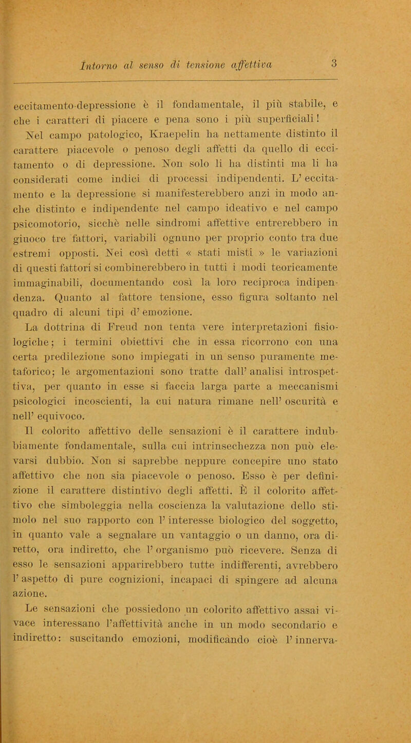 eccitaraento-depressione e il fond amen tale, il pin stabile, e clie i earatteri di piaeere e pena sono i pin superfleiali! Nel campo patologico, Kraepelin lia nettamente distinto il carattere piacevole o penoso degli affetti da quello di ecci- tainento o di depressione. Non solo li ha distinti ma li lia considerati come indici di proeessi indipendenti. L’ eccita- mento e la depressione si manifesterebbero anzi in modo an- clie distinto e indipendente nel campo ideativo e nel campo psicomotorio, si cell e nelle sindromi affetti ve entrerebbero in giuoco tre 'fat-tori, variabili ognuno per proprio conto tra due estremi opposti. Nei cosi detti « stati misti » le variazioni di quest-i fattori si eombinerebbero in tutti i modi teorieamente immaginabili, documentando cosi la loro reciproea indipen- denza. Quanto al fattore tensione, esso figura soltanto nel quadro di alcuni tipi d’ emozione. La dottrina di Freud non tenta yere interpretazioni fisio- logiche; i termini obiettivi che in essa ricorrono con nna certa predilezione sono impiegati in nn senso puramente me- taforico; le argomentazioni sono tratte dall’analisi introspet- tiva, per quanto in esse si faccia larga parte a meccanismi psicologici incoscienti, la eui natura rimane nelP oscurita e nell’ equivoco. 11 colorito afif'ettivo delle sensazioni e il carattere indub- biamente fondamentale, sulla cui intrinsechezza non puo ele- varsi dubbio. Non si saprebbe neppure concepire uno stato aftettivo che non sia piacevole o penoso. Esso e per defini- zione il carattere distintivo degli affetti. il il colorito affet- tivo che simboleggia nella coscienza la valutazione dello sti- molo nel suo rapporto con P interesse biologico del soggetto, in quanto vale a segnalare un vantaggio o un danno, ora di- retto, ora indiretto, che P organismo pub ricevere. Senza di esso le sensazioni apparirebbero tutte indifferenti, avrebbero P aspetto di pure cognizioni, incapaci di spingere ad alcuna azione. Le sensazioni che possiedono un colorito affettivo assai vi- vace interessano Paffettivita anche in un modo secondario e indiretto: suscitando emozioni, modificando cioe P innerva-