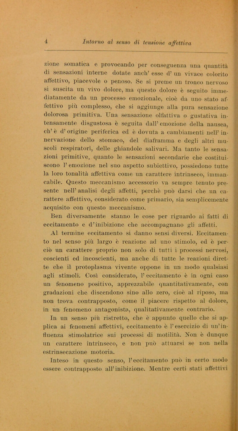 zione somatica e provocando per conseguenza una quantity <li sensazioni interne dotate ancb’ esse d’ un vivace colorito affetti vo, piacevole o penoso. Se si preuie un tronco nervoso si suscita un vivo dolore, ma questo dolore b seguito iniine- diatamente da un processo emozionale, cioe da uno state af- fettivo piu complesso, cbe si aggiunge alia pura sensazione dolorosa primitiva. Una sensazione olfattiva o gustativa in- tensamente disgustosa b seguita dall’ emozione della nausea, cli’ e d’ origine periferica ed b dovuta a cambiamenti nell’ in- nervazione dello stomaeo, del diaframina e degli altri uxu- scoli respirator!, delle gliiandole salivari. Ma tanto le sensa- zioni primitive, quanto le sensazioni secondai'ie die costitui- scono P emozione nel suo aspetto subiettivo, possiedono tutte la loro tonalitd affettiva come un carattere intrinseco, imman- cabile. Questo meccanismo accessorio va sempre tenuto pre- sente nell’ analisi degli affetti, percbe puo darsi clie un ca- rattere affettivo, considerato come primario, sia semplicemente acquisito con questo meccanismo. Ben diversamente stanno le cose per riguardo ai fatti di eccitamento e ddnibizione cbe accompagnano gli affetti. Al termine eccitamento si danno sensi diversi. Eccitamen- to nel senso piu largo e reazione ad uno stimolo, ed e per- cio un carattere proprio non solo di tutti i processi nervosi, coscienti ed incoscienti, ma anebe di tutte le reazioni diret- te cbe il protoplasma vivente oppone in un modo qualsiasi agli stimoli. Cosi considei'ato, P eccitamento e in ogni caso un fenomeno positivo, apprezzabile quantitativamente, con gradazioni cbe discendono sino alio zero, cioe al riposo, ma non trova conti'apposto, come il piacere rispetto al dolore, in un fenomeno antagonista, qualitativamente contrario. In un senso piu ristretto, cbe e appunto quello cbe si ap- plica ai fenomeni affettivi, eccitamento e Pesercizio di un’in- fluenza stimolatrice sui processi di motilita. Hon e dunque un carattere intrinseco, e non pub attuarsi se non nella estrinsecazione motoria. Inteso in questo senso, P eccitamento pub in certo modo essere contrapposto all’inibizione. Mentre certi stati affettivi