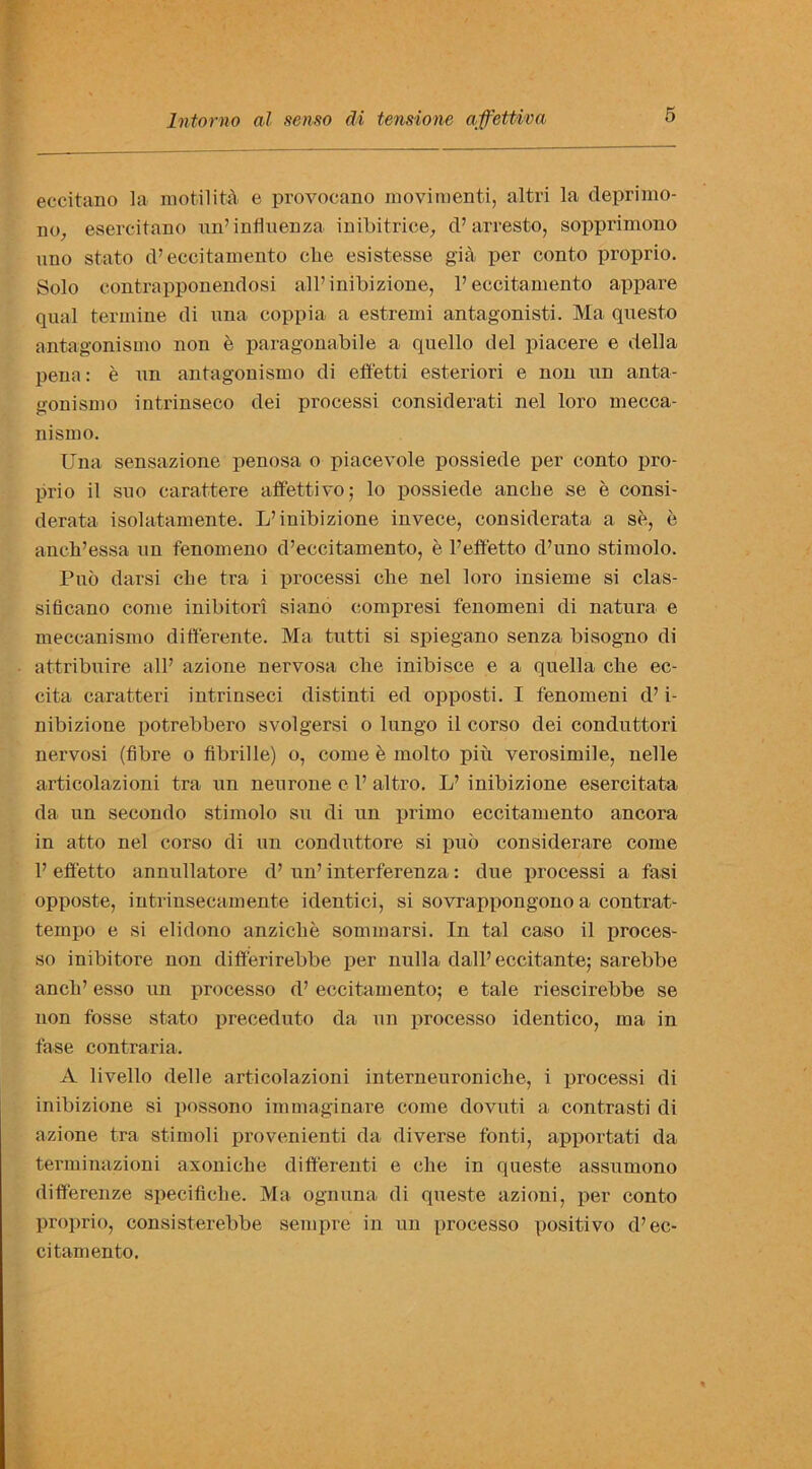 eccitano la motilita e provocano movimenti, altri la depri mo- no, esercitano un’ influenza inibitrice, d’ arresto, sopprimono uuo stato d’eccitamento cbe esistesse gia per conto proprio. Solo contrapponendosi all’inibizione, 1’eccitamento appare qual termine di una coppia a estremi antagonisti. Ma questo antagonismo non e paragonabile a quello del piacere e della pena: e un antagonismo di eft'etti esteriori e non un anta- gonismo intrinseco dei processi considerate nel loro mecca- nismo. Una sensazione penosa o piacevole possiede per conto pro- prio il suo carattere affettivo; lo possiede anclie se e consi- derata isolatamente. L’inibizione invece, considerata a se, e aneh’essa un fenomeno d’eccitamento, e l’effetto d’uno stimolo. Puo darsi cbe tra i processi che nel loro insieme si clas- sifieano come inibitori siano eompresi fenomeni di natura e meccanismo differente. Ma tutti si spiegano senza bisogno di attribuire all’ azione nervosa elie inibisce e a quella cbe ec- cita caratteri int.rinseci distinti ed opposti. I fenomeni d’ i- nibizione potrebbero svolgersi o lungo il corso dei conduttori nervosi (fibre o fibrille) o, come e molto piu verosimile, nelle articolazioni tra un neurone e 1’ altro. L’ inibizione esercitata da un seeondo stimolo su di un primo eccitamento ancora in atto nel corso di un conduttore si puo considerare come 1’ effetto annullatore d’ un’ interferenza: due processi a fasi opposte, intrinsecamente identici, si sovrappongono a contrat- tempo e si elidono anzicbe sommarsi. In tal caso il proces- so inibitore non differirebbe per nulla dall’eccitante; sarebbe ancb’ esso un processo d’ eccitamento; e tale riescirebbe se non fosse stato preceduto da un processo identico, ma in fa-se contraria. A livello delle articolazioni interneuroniche, i processi di inibizione si possono immaginare come dovuti a contrasti di azione tra stimoli provenienti da diverse fonti, apportati da terminazioni axoniclie difterenti e elie in queste assumono differenze specifiebe. Ma ognuna di queste azioni, per conto proprio, consisterebbe sempre in un processo positivo d’ec- citamento.