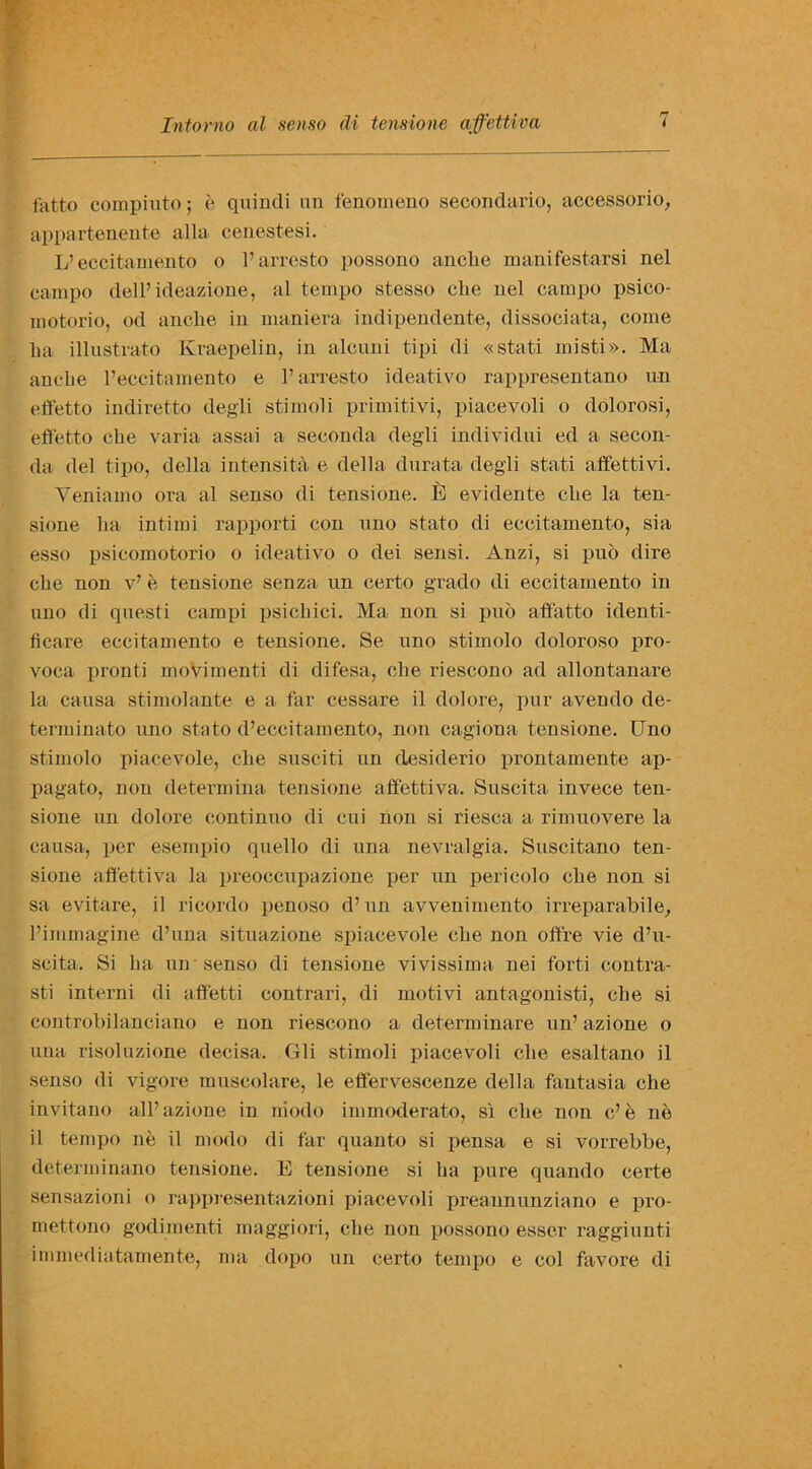 fatto compiuto; e quindi un fenomeno secondario, accessorio, appartenente alia, cenestesi. L’ eccitamento o l’arresto possono ancbe manifestarsi nel campo dell’ideazione, al tempo stesso ehe nel campo psico- motorio, od ancbe in maniera indipendente, dissociata, come ba illustrate Kraepelin, in alcuni tipi di «stati misti». Ma ancbe l’eccitamento e l’arresto ideativo rappresentano un effetto indiretto degli stimoli primitivi, piacevoli o dolorosi, effetto cbe varia assai a seconda degli individui ed a secon- da del tipo, della intensita e della durata degli stati affett.ivi. Yeniamo ora al senso di tensione. ill evidente cbe la ten- sione ba intimi rapporti con uno stato di eccitamento, sia esso psicomotorio o ideativo o dei sensi. Anzi, si puo dire cbe non v’ e tensione senza un certo grado di eccitamento in nno di questi campi psicbici. Ma non si puo affatto identi- ficare eccitamento e tensione. Se nno stimolo doloroso pro- voca pronti movimenti di difesa, cbe riescono ad allontanare la causa stimolante e a far cessare il dolore, pur avendo de- terminato uno stato d’eccitamento, non cagiona tensione. Uno stimolo piacevole, cbe susciti un clesiderio prontamente ap- pagato, non determina tensione affettiva. Suscita invece ten- sione un dolore continuo di cui non si riesca a rimuovere la causa, per esempio quello di una nevralgia. Suscitano ten- sione affettiva la preoccupazione per un peri col o cbe non si sa evitare, il ricordo penoso d’un avvenimento irreparabile, l’immagine d’una situazione spiacevole cbe non offfe vie d’u- scita. Si ba un senso di tensione vivissima nei forti contra- sti interni di affetti contrari, di motivi antagonisti, cbe si controbilanciano e non riescono a determinare un’ azione o una risoluzione decisa. Gli stimoli piacevoli cbe esaltano il senso di vigore muscolare, le ettervescenze della fantasia cbe invitano all’azione in niodo immoderato, si cbe non e’e ne il tempo ne il niodo di far quanto si pensa e si vorrebbe, determinano tensione. E tensione si ba pure quando certe sensazioni o rappresentazioni piacevoli preannunziano e pro- mettono godimenti maggiori, cbe non possono esser raggiunti immediatamente, ma dopo un certo tempo e col favore di