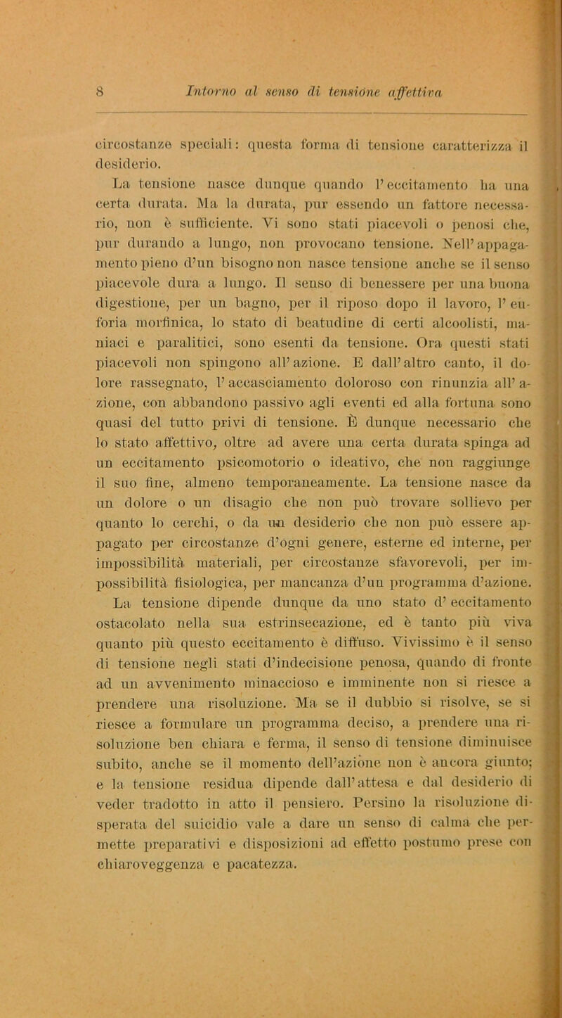 circostanze speciali: questa forma (li tensione caratterizza il desiderio. La tensione nasce dunque quando P eecitainento lia una eerta durata. Ma la durata, pur essendo un fattore necessa- rio, non e sufflciente. Vi sono stati piacevoli o penosi che, pur durando a lungo, non provocano tensione. Nell’appaga- mentopieno d’un bisognonon nasce tensione anclie se ilsenso piacevole dura a lungo. II senso di benessere per una buona digestione, per un bagno, per il riposo dopo il lavoro, P eu- foria morfinica, lo stato di beatudine di certi alcoolisti, ma- niaci e paralitioi, sono esenti da tensione. Ora questi stati piacevoli non siiingono alPazione. E dall’altro canto, il do- lore rassegnato, P accasciamento doloroso con rinunzia all’a- zione, con abbandono passivo agli event! ed alia fortuna sono quasi del tutto privi di tensione. dunque necessario che 10 stato affettivo, oltre ad avere una eerta durata spinga ad un eecitainento psicomotorio o ideativo, che non raggiunge 11 suo fine, abneno temporaueamente. La tensione nasce da un dolore o un disagio che non pub trovare sollievo per quanto lo cerchi, o da un desiderio che non pub essere ap- pagato per circostanze d’ogni genere, esterne ed interne, per impossibility, materiali, per circostanze sfavorevoli, per im- possibility. flsiologica, per mancanza d’un programma d’azione. La tensione dipende dunque da uno stato d’ eecitainento ostacolato nella sua estrinsecazione, ed e tanto pin viva quanto pin questo eecitainento e diffuso. Yivissimo e il senso di tensione negli stati d’indecisione penosa, quando di fronte ad un avvenimento minaccioso e imminente non si riesce a preodere una risoluzione. Ma se il dubbio si risolve, se si riesce a formulare un programma deciso, a prendere una ri- soluzione ben chiara e ferrna, il senso di tensione diminuisce subito, anclie se il momento dell’azione non e ancora giunto; e la tensione residua dipende dall’attesa e dal desiderio di veder tradotto in atto il pensiero. Persino la risoluzione di- sperata del suicidio vale a dare un senso di calma che per- mette preparativi e disposizioni ad eft'etto postumo prese con cliiaroveggenza e pacatezza.