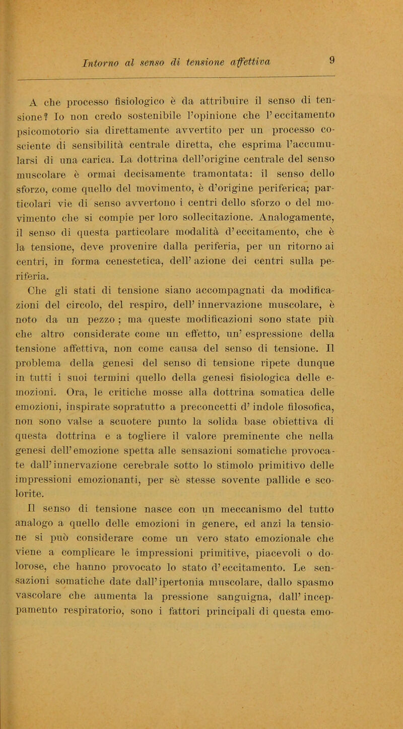 A che processo fisiologico e da attribuire il senso di ten- sione? To non credo sostenibile 1’opinione elie 1’eccitamento psicomotorio sia direttamente avvertito per un processo co- seiente di sensibility centrale diretta, elie esprima l’accuinu- larsi di una carica. La dottrina dell’origine centrale del senso muscolare e ormai decisaraente tramontata: il senso dello sforzo, come quello del movimento, e d’origine periferica; par- ticolari vie di senso avvertono i centri dello sforzo o del mo- vimento elie si compie per loro sollecitazioue. Analogamente, il senso di questa particolare modality d’eccitamento, che e la tensione, deve pro venire dalla periferia, per un ritorno ai centri, in forma cenestetica, dell’ azione dei centri sulla pe- riferia. Che gli stati di tensione siano accompagnati da modiflea- zioni del circolo, del respiro, dell’ innervazione muscolare, e noto da un pezzo ; ma queste modificazioni sono state piu che altro considerate come un effetto, un’ espressione della tensione affettiva, non come causa del senso di tensione. Il problema della genesi del senso di tensione ripete dunque in tutti i suoi termini quello della genesi fisiologica delle e- mozioni. Ora, le critiche mosse alia dottrina somatiea delle emozioni, inspirate sopratutto a preconcetti d’ indole filosofica, non sono valse a scuotere punto la solida base obiettiva di questa dottrina e a togliere il valore preminente che nella genesi dell’emozione spetta alle sensazioni somatiche provoca- te dall’ innervazione cerebrale sotto lo stimolo primitivo delle impressioni emozionanti, per se stesse sovente pallide e sco- lorite. Il senso di tensione nasce con un meccanismo del tutto analogo a quello delle emozioni in genere, ed anzi la tensio- ne si pub considerare come un vero stato emozionale che viene a complicare le impressioni primitive, piacevoli o do- lorose, che lianno provocato lo stato d’ eccitamento. Le sen- sazioni somatiche date dall’ipertonia muscolare, dallo spasmo vascolare che aumenta la pressione sanguigna, dall’ incep- pamento respiratorio, sono i fattori principali di questa emo-