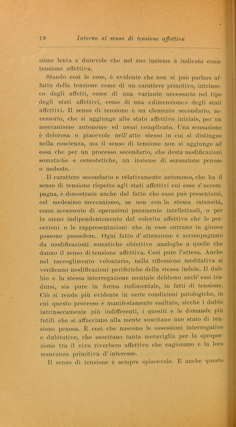 zione lenta e tlurevole clie nel sno insieme e indicata come tensione affettiva. Stando cosi le cose, e evidente die non si pub parlare af- fatto della tensione come di un carattere primitivo, intrinse- co degli affetti, come di una variante necessaria nel tipo degli stati affettivi, come di una «dimensione» degli stati affettivi. II senso di tensione is un elemento secondario, ac- cessorio, die si aggiunge alio stato affettivo iniziale, per un meccanismo autonomo ed assai complicato. Una sensazione e dolorosa o piacevole nell’ atto stesso in cui si distingue nella coscienza, ma il senso di tensione non si aggiunge ad essa die per un processo secondario, clie desta modificazioni soraaticlie e cenesteticlie, un insieme di sensazione penose o moleste. II carattere secondario e relativamente autonomo, clie ha il senso di tensione rispetto agli stati affettivi cui esso s’accom- pagna, e dimostrato anche dal fatto che esso pub presen tarsi, col medesimo meccanismo, se non con la stessa intensity, come accessorio di operazioni puramente intellettuali, o per lo meno indipendentemente dal colorito affettivo clie le per- cezioni e le rappresentazioni che in esse entrano in giuoco possono possedere. Ogni fatto d’ attenzione e accompagnato da modificazioni somaticlie obiettive analoghe a cpielle che dan no il senso di tensione affettiva. Cosi pure Pattesa. Anche nel raccoglimeuto volontario, nella rifiessione meditativa si verificano modificazioni periferiche della stessa indole. Il dub- bio e la stessa interrogazione mentale debbono anclP essi tra- dursi, sia pure in forma rudimentale, in fatti di tensione. Cio si rende piu evidente in certe condizioni patologiclie, in cui questo processo e manifestamente esaltato, sicclie i dubbi intrinsecamente piii indifferenti, i quesiti e le domande piii futili che si affaeciano alia mente suscitano uno state di ten- sione penosa. TO cosi clie nascono le ossessioni interrogative e dubitative, che suscitano tanta meraviglia per la spropor- zione tra il vivo riverbero affettivo che cagionano e la loro mancanza primitiva d’ interesse. Il senso di tensione e setnpre spiacevole. E anche questo