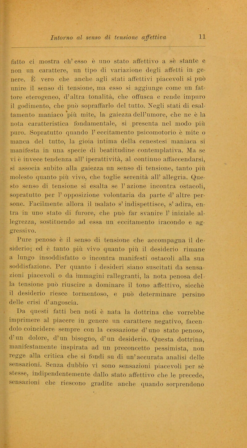 fatto ci mostra cli’ esso e uno stato aftettivo a se stante e non nn carattere, un tipo di variazione degli affet-ti in ge- nere. E vero clie anclie agli stati aftettivi piacevoli si puo nnire il senso di tensione, ina esso si aggiunge come un fat- tore eterogeneo, d’altra tonalita, clie offnsca e rende impuro il godimento, die pub sopraffarlo del tutto. ISTegli stati di esal- tamento maniaco piu mite, la gaiezza dell’umore, clie ne e la nota caratteristica fondamentale, si presenta nel modo piu puro. Sopratutto quando V eccitamento psicomotorio e mite o manca del tutto, la gioia intima della cenestesi maniaca si manifesta in una specie di beatitudine contemplativa. Ma se vie invece tendenza all’iperattivita, al continuo affaccendarsi, si associa subito alia gaiezza un senso di tensione, tanto pin molesto quanto piii vivo, clie toglie serenita all’ allegria. Que- sto senso di tensione si esalta se 1’ azione incontra ostacoli, sopratutto per 1’ opposizione volontaria da parte d’ altre per- sone. Facilmente allora il malato s’ indispettisce, s’ adira, en- tra in uno stato di furore, clie pub far svanire 1’ iniziale al- legrezza, sostituendo ad essa un eccitamento iracondo e ag- gressivo. Pure penoso e il senso di tensione clie accompagna il de- siderio; ed e tanto piu vivo quanto piu il desiderio rimane a lungo insoddisfatto o incontra manifesti ostacoli alia sua soddisfazione. Per quanto i desideri siano suscitati da sensa- zioni piacevoli o da immagini rallegranti, la nota penosa del- la tensione pub riuscire a dominare il tono aftettivo, sicclie il desiderio riesce tormentoso, e pub determinare persino delle crisi d’angoscia. Da questi fatti ben noti e nata la dottrina clie vorrebbe imprimere al piacere in genere un carattere negativo, facen- dolo coincidere sempre con la cessazione d’ uno stato penoso, d’un dolore, d’un bisogno, d’un desiderio. Questa dottrina, manifestamente inspirata ad un preconcetto pessimista, non regge alia critica che si fondi su di un’accurata analisi delle sensazioni. Senza dubbio vi sono sensazioni x>iacevoli per se stesse, indipendentemente dallo stato aftettivo clie le precede, sensazioni cbe riescono gradite anclie quando sorprendono
