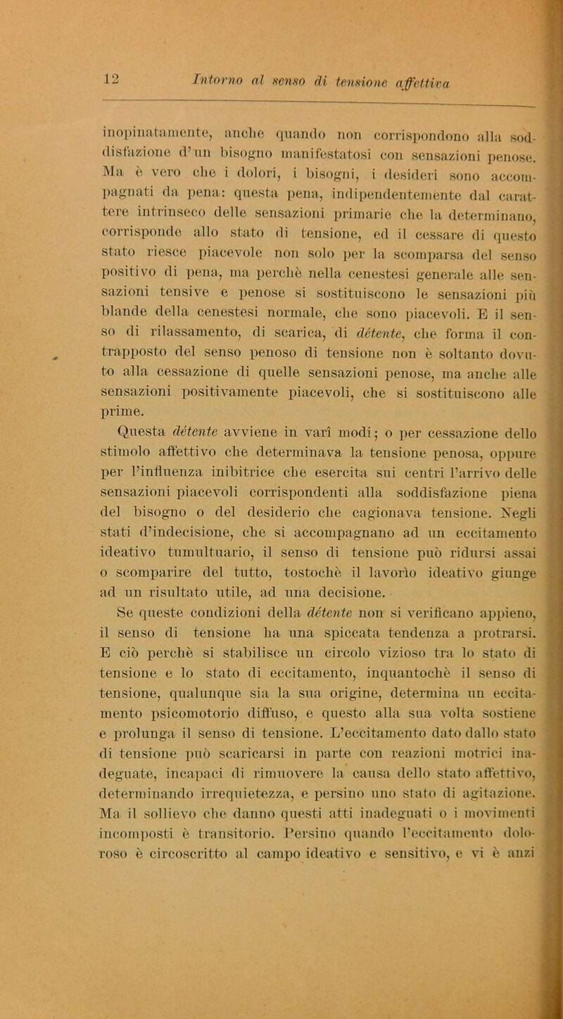 inopinatamente, ancbe quando non corrispondono alia sod- disfazione d’nn bisogno manifestatosi con sensazioni penose. Ma e vero die i dolori, i bisogni, i desideri sono aecom- pagnati da pena: questa pena, indipendentemente dal carat- tere intrinseco delle sensazioni primarie die la determinano, eorrisponde alio stato di tensione, ed il cessare di questo stato riesce piaeevole non solo per la scornparsa del sense positivo di pena, ma percbe nella cenestesi generale alle sen- sazioni tensive e penose si sostituiscono le sensazioni piii blande della cenestesi normale, die sono piacevoli. E il sen- so di rilassamento, di scarica, di detente, cbe forma il con- trapposto del senso penoso di tensione non e soltanto dovu- to alia cessazione di quelle sensazioni penose, ma anclie alle sensazioni positivamente piacevoli, clie si sostituiscono alle prime. Questa detente avviene in vari modi; o per cessazione dello stimolo aft'ettivo clie determinava la tensione penosa, oppure per l’influenza inibitrice cbe esercita sui centri l’arrivo delle sensazioni piacevoli corrispondenti alia soddisfazione piena del bisogno o del desiderio clie cagionava tensione. ISTegli stati d’indecisione, cbe si accompagnano ad un eccitamento ideativo tumultuario, il senso di tensione puo ridursi assai o scomparire del tutto, tostocke il lavorio ideativo giunge ad un risnltato utile, ad una decisione. Se queste condizioni della detente non si verifleano appieno, il senso di tensione ba una spiccata tendenza a protrarsi. E cio perclie si stabilisce un circolo vizioso tra lo stato di tensione e lo stato di eccitamento, inquantoebe il senso di tensione, qualunque sia la sua origine, determina uu eccita- mento psicomotorio difiuso, e questo alia sua volta sostiene e prolunga il senso di tensione. L’eccitamento dato dallo stato di tensione pub scaricarsi in parte con reazioni motrici ina- deguate, incapaci di rimuovere la causa dello stato affettivo, determinando irrequietezza, e persino uno stato di agitazione. Ma il sollievo cbe danno questi atti inadeguati o i movimenti incomposti e transitorio. Persino quando I’eccitamento dolo- roso e circoscritto al campo ideativo e sensitivo, e vi e anzi ■ ^ ^ - tsa - ..