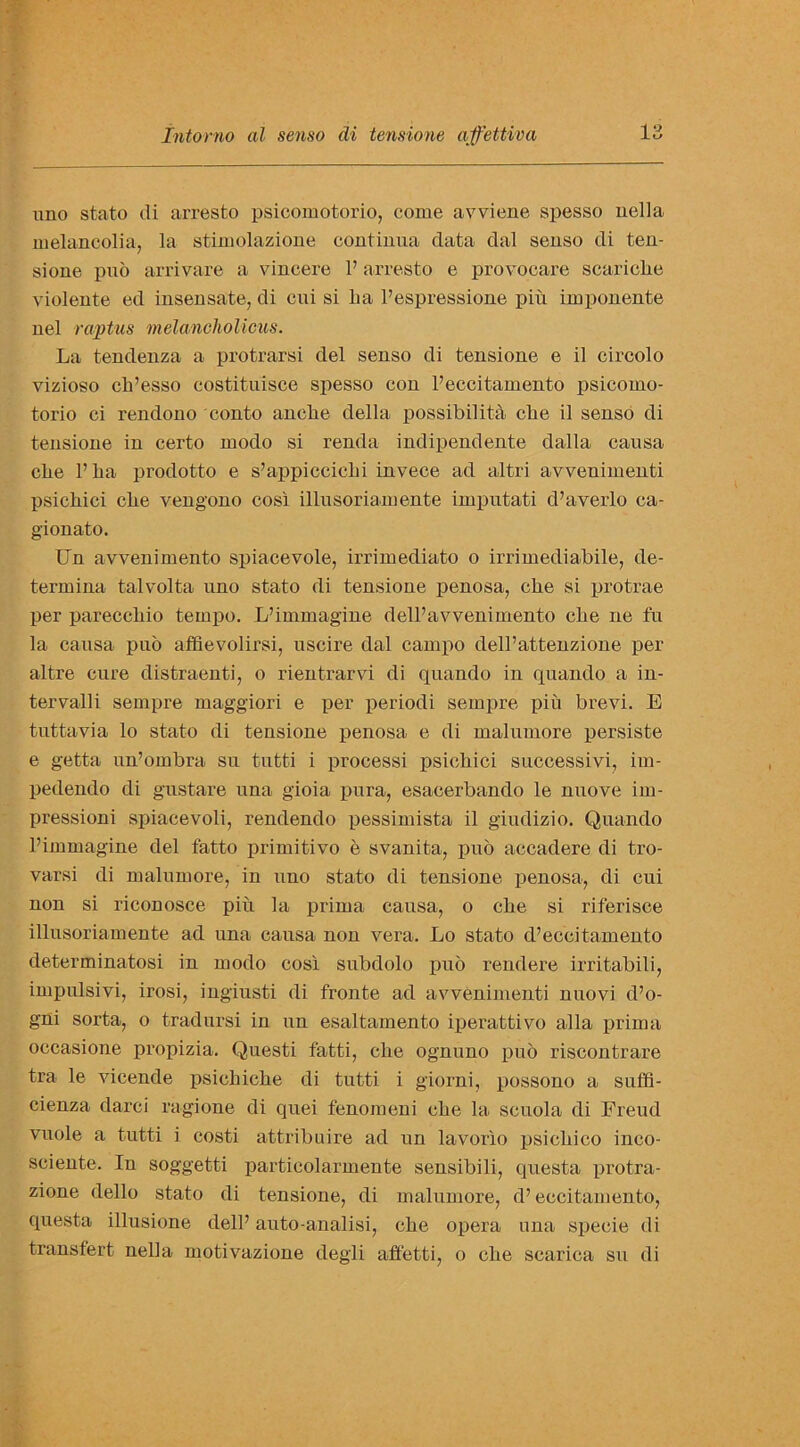 uno stato di arresto psicomotorio, come avviene spesso uella melancolia, la stimolazione coutinua data dal senso di ten- sione puo arrivare a vincere 1’ arresto e provocare scariclre violente ed insensate, di cni si ba l’espressione piu imponente nel raptus melancholicus. La tendenza a protrarsi del senso di tensione e il circolo vizioso cb’esso costituisce spesso con l’eccitamento psicomo- torio ci rendono conto anclie della possibility cbe il senso di tensione in certo modo si renda indipendente clalla causa clie l’ba prodotto e s’appiccielii invece ad altri avvenimenti psicliici cbe vengono cosi illusoriamente imputati d’averlo ca- gionato. Un avvenimento spiacevole, irrimediato o irrimediabile, de- termina talvolta uno stato di tensione penosa, cbe si protrae per pareccbio tempo. L’immagine dell’avvenimento cbe ne fu la causa puo affievolirsi, uscire dal campo dell’attenzione per altre cure distraenti, o rientrarvi di quando in quando a in- tervalli sempre maggiori e per periodi sempre pin brevi. E tuttavia lo stato di tensione penosa e di malumore persiste e getta un’ombra su tutti i processi psicbici successivi, im- pedendo di gustare una gioia pura, esacerbando le nuove im- pressioni spiacevoli, rendendo pessimista il giudizio. Quando l’immagine del fatto primitivo e svanita, puo accadere di tro- varsi di malumore, in uno stato di tensione penosa, di cui non si riconosce piu la prima causa, o cbe si riferisce illusoriamente ad una causa non vera. Lo stato d’eccitamento determinatosi in modo cosi subdolo puo rendere irritabili, impulsivi, irosi, ingiusti di fronte ad avvenimenti nuovi d’o- gni sorta, o tradursi in un esaltamento iperattivo alia prima occasione propizia. Questi fatti, cbe ognuno puo riscontrare tra> le vicende psiehicbe di tutti i giorni, possono a suffi- cienza darci ragione di quei fenomeni cbe la seuola di Freud vuole a tutti i costi attribute ad un lavorio psicbico inco- sciente. In soggetti partieolarmente sensibili, questa protra- zione dello stato di tensione, di malumore, d’ eecitamento, questa illusione dell’ auto-analisi, cbe opera una specie di transfert nella motivazione degli affetti, o cbe scarica su di