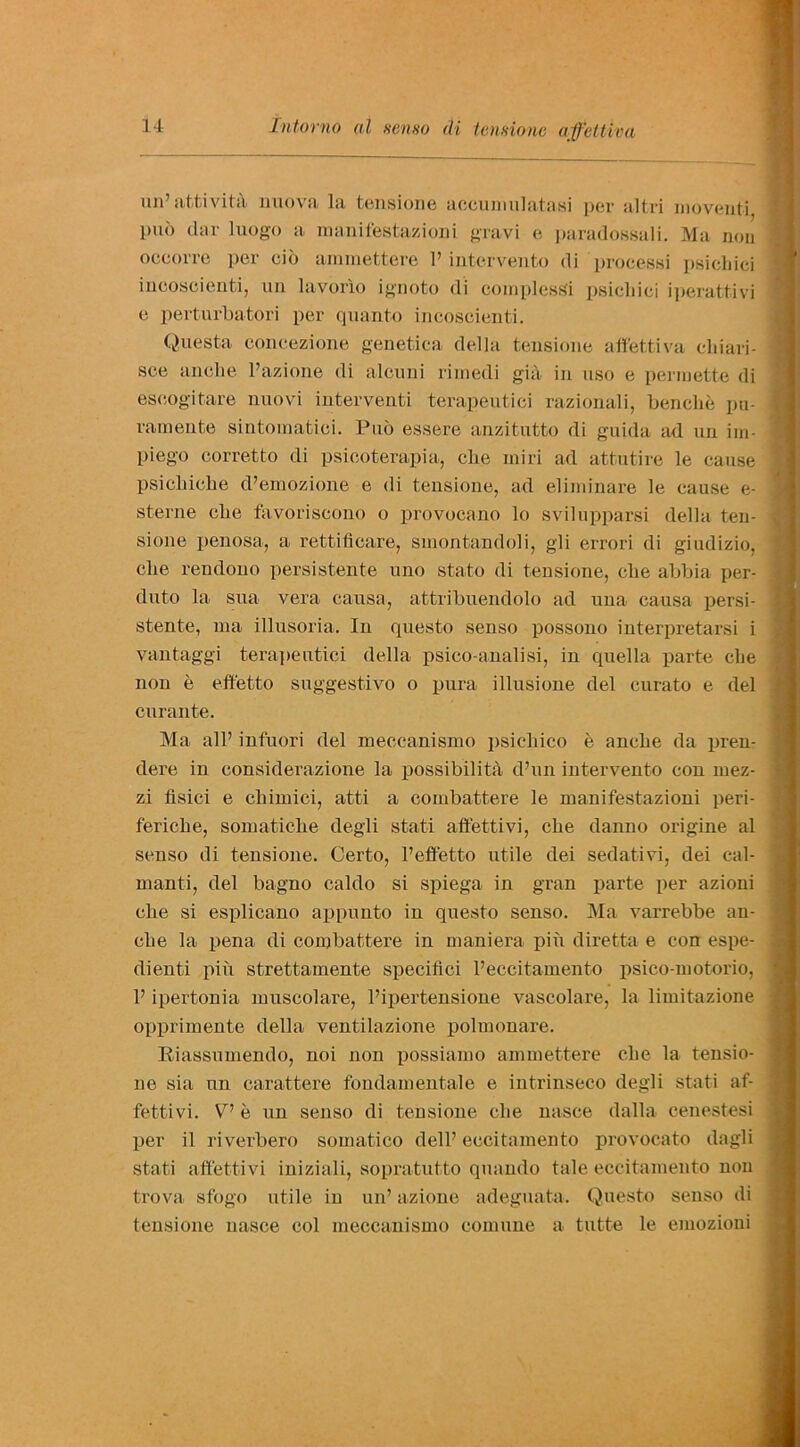 mi’ attivitit uuova la tensione accunmlatasi per altri moventi puo dar luogo a manifestazioni gravi e paradossali. Ma non occorre per cio ammettere 1’intervento di processi psicliici incoscienti, un lavorio ignoto di complesSi psicliici iperattivi e perturbatori per quanto incoscienti. Questa concezione genetica della tensione affettiva cliiari- sce anclie l’azione di alcuni rimedi gia in uso e permette di eseogitare nuovi interventi terapeutici razionali, benclie pu- rainente sintomatici. Pub essere anzitutto di guida ad un im- piego corretto di psicoterapia, cbe miri ad attutire le cause; psicbicbe d’emozione e di tensione, ad eliininare le cause e- sterne clxe favoriscono o provocano lo svilupparsi della ten- sione penosa, a rettificare, smontandoli, gli errori di giudizio, die rendono persistente uno stato di tensione, cbe abbia per- duto la sua vera causa, attribuendolo ad uua causa persi- stente, ma illusoria. In questo senso possono interpretarsi i vantaggi terapeutici della psico-analisi, in quella parte die non e effetto suggest!vo o pura illusione del curato e del curante. Ma all’ infuori del meccanismo psichico e ancbe da pren- dere in considerazione la possibility d’un intervento con mez- zi flsici e cbimici, atti a combattere le manifestazioni peri- fericbe, somaticbe degli stati affettivi, cbe danno origine al senso di tensione. Certo, l’effetto utile dei sedativi, dei cal- manti, del bagno caldo si spiega in gran parte per azioni cbe si esplicano appunto in questo senso. Ma varrebbe an- cbe la pena di combattere in maniera pin diretta e con espe- dienti pin strettamente specifici l’eccitamento psico-motorio, F ipertonia muscolare, l’ipertensione vascolare, la limitazione opprimente della ventilazione polmonare. Riassumendo, noi non possiamo ammettere cbe la tensio- ne sia un carattere fondamentale e iutrinseco degli stati af- fettivi. VJ e un senso di tensione cbe nasce dalla cenestesi per il riverbero somatico dell’eccitamento provocato dagli stati affettivi iniziali, sopratutto quando tale eccitamento non trova sfogo utile in un’ azione adeguata. Questo senso di tensione nasce col meccanismo comune a tutte le emozioni