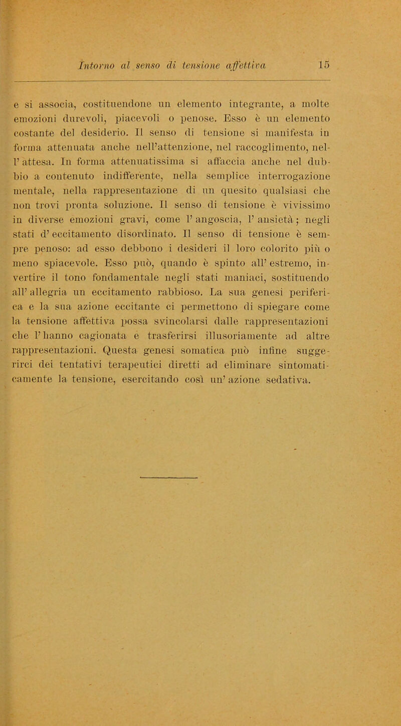 e si associa, costituendone mi elemento integrante, a molte emozioni durevoli, piacevoli o penose. Esso e un elemento costante del desiderio. II senso di tensione si manifesta in forma attenuata anelie nell’attenzione, nel raccoglimento, nel- 1’ attesa. In forma attenuate ssima si affaccia anelie nel dub- bio a eontenuto indifferente, nella semplice interrogazione mental e, nella rappresentazione di un quesito qualsiasi clie non trovi pronta soluzione. II senso di tensione e vivissimo in diverse emozioni gravi, come 1’ angoseia, 1’ ansi eta; negli stati d’ eccitamento disordinato. II senso di tensione e sem- pre penoso: ad esso debbono i desideri il loro colorito pin o meno spiacevole. Esso pub, quando e spinto all’ estremo, in- vertire il tono fondamentale negli stati maniaei, sostituendo all’ allegria un eccitamento rabbioso. La sua genesi periferi- ca e la sua azione eccitante ci permettono di spiegare come la tensione affettiva possa svincolarsi dalle rappresentazioui clie l’banno cagionata e trasferirsi illusoriamente ad altre rappresentazioni. Questa genesi somatica pub inline sugge- rirci dei tentativi terapeutici diretti ad eliminare sintomati- camente la tensione, esercitando cost un’ azione sedativa.