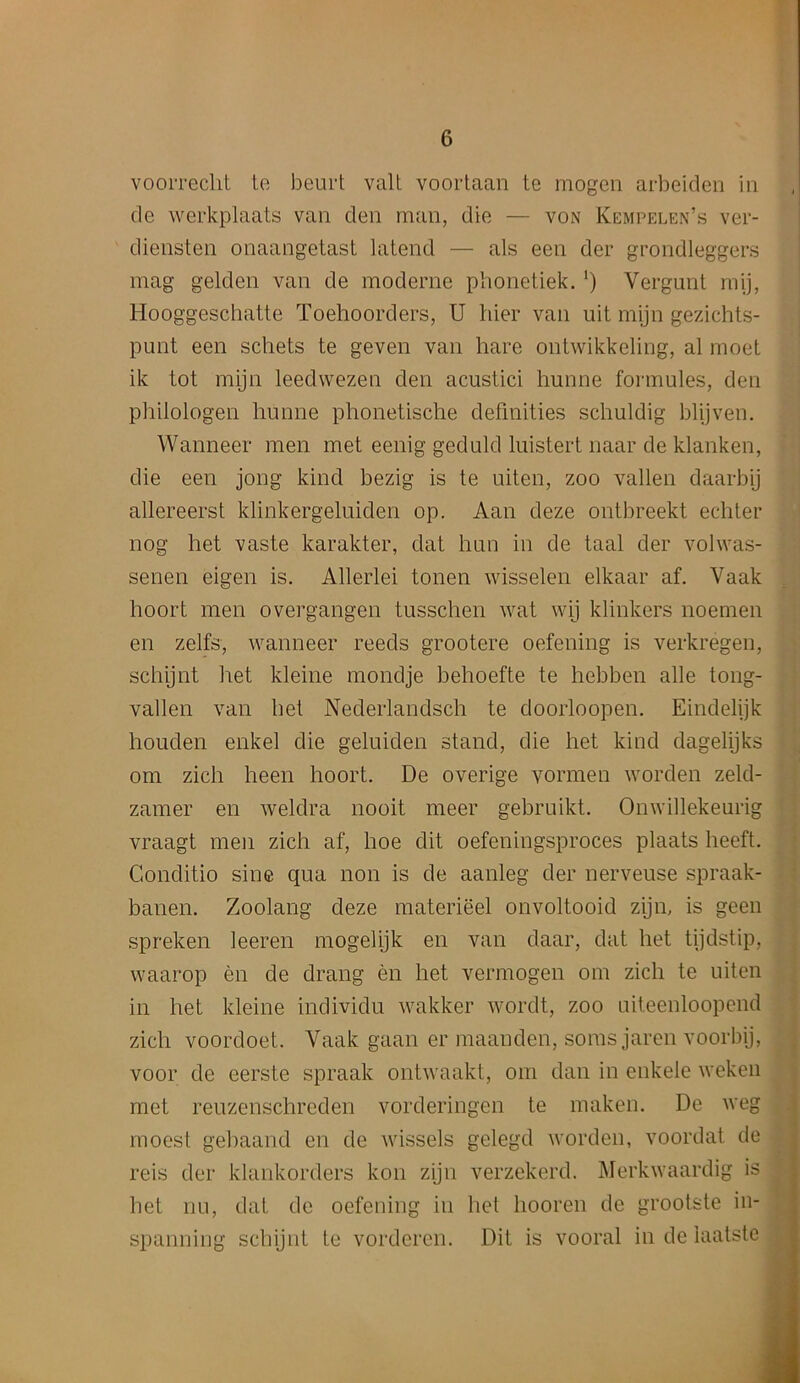 voorreclit te beurt valt voortaan te mogen arbeiden in de werkplaats van den man, die — von Kempelen’s ver- diensten onaangetast latend — als een der grondleggers mag gelden van de moderne phonetiek. ‘) Yergunt mij, Hooggeschatte Toehoorders, U bier van uit mijn gezichts- punt een schets te geven van hare ontwikkeling, al moet ik tot mijn leedwezen den acustici hunne formules, den philologen hunne phonetische definities schuldig blijven. Wanneer men met eenig geduld luistert naar de klanken, die een jong kind bezig is te uiten, zoo vallen daarbij allereerst klinkergeluiden op. Aan deze ontbreekt echter nog het vaste karakter, dat hnn in de taal der volwas- senen eigen is. Allerlei tonen wisselen elkaar af. Vaak hoort men overgangen tusschen wat wij klinkers noemen en zelfs, wanneer reeds grootere oefening is verkregen, schijnt het kleine mondje behoefte te hebben alle tong- vallen van het Nederlandsch te doorloopen. Eindelijk houden enkel die geluiden stand, die het kind dagelijks om zicli heen hoort. De overige yormen worden zeld- zamer en weldra nooit meer gebruikt. Onwillekeurig vraagt men zich af, hoe dit oefeningsproces plaats lieeft. Conditio sine qua non is de aanleg der nerveuse spraak- banen. Zoolang deze materieel onvoltooid zijm is geen spreken leeren mogelijk en van daar, dat het tijdstip, waarop en de drang en het vermogen om zich te uiten in het kleine individu wakker wordt, zoo uiteenloopend zich voordoet. Vaak gaan er maanden, soms jaren voorbij, voor de cerste spraak ontwaakt, om dan in enkele weken met reuzenschreden vorderingen te maken. De weg moest gebaand en de wissels gelegd worden, voordat de reis der klankorders kon zijn verzekerd. Merkwaardig is het nil, dat de oefening in het hooren de grootste in- spanning schijnt te vordcren. Dit is vooral in de iaatste