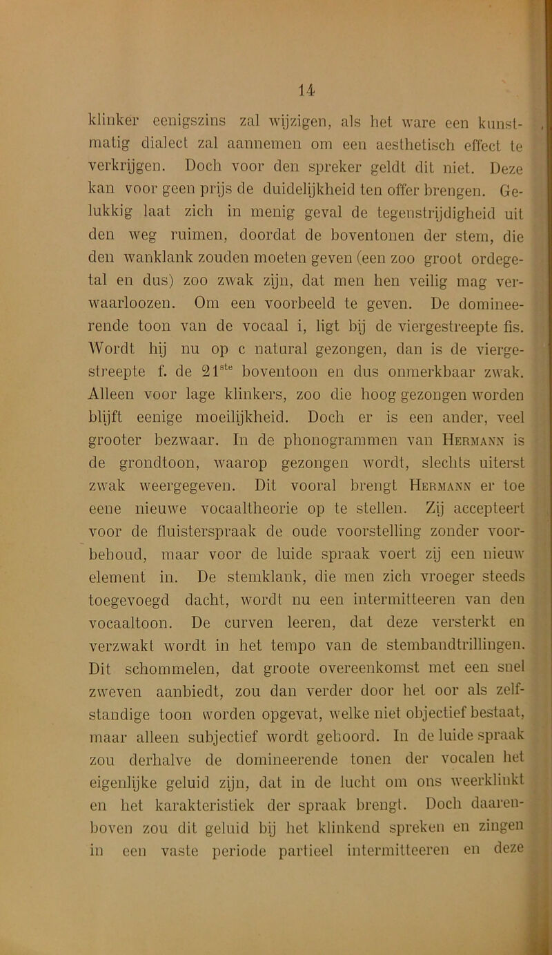 klinker eenigszins zal wijzigen, als bet ware een kunst- matig dialect zal aannemen om een aesthetisch effect te verkrijgen. Docli voor den spreker geldt dit niet. Deze kan voor geen prijs de duidelijkheid ten offer brengen. Ge- lukkig laat zicli in menig geval de tegenstrijdigheid uit den weg ruimen, doordat de boventonen der stem, die den wanldank zouden moeten geven (een zoo groot ordege- tal en dus) zoo zwak zijn, dat men hen veilig mag ver- waarloozen. Om een voorbeeld te geven. De dominee- rende toon van de vocaal i, ligt bij de viergestreepte fis. Wordt hij nu op c natural gezongen, dan is de vierge- streepte f. de 21ste boventoon en dus onmerkbaar zwak. Alleen voor lage klinkers, zoo die hoog gezongen worden blijft eenige moeilijkheid. Docli er is een ander, veel grooter bezwaar. In de phonogrammen van Hermann is de grondtoon, waarop gezongen wordt, sleclits uiterst zwak weergegeven. Dit vooral brengt Hermann er toe eene nieuwe vocaaltlieorie op te stellen. Zij accepteert voor de fluisterspraak de oude voorstelling zonder voor- behoud, maar voor de luide spraak voert zij een nieuw element in. De stemklank, die men zich vroeger steeds toegevoegd dacht, wordt nu een intermitteeren van den vocaaltoon. De curven leeren, dat deze versterkt en verzwakt wordt in bet tempo van de stembandtrillingen. Dit schommelen, dat groote overeenkomst met een snel zweven aanbiedt, zou dan verder door liet oor als zelf- standige toon worden opgevat, welke niet objectief bestaat, maar alleen subjectief wordt gehoord. In de luide spraak zou derhalve de domineerende tonen der vocalen bet eigenlijke geluid zijn, dat in de lucbt om ons weerklinkt en bet karakteristiek der spraak brengt. Docli daaren- boven zou dit geluid bij bet klinkend spreken en zingen in een vaste periode partieel intermitteeren en deze