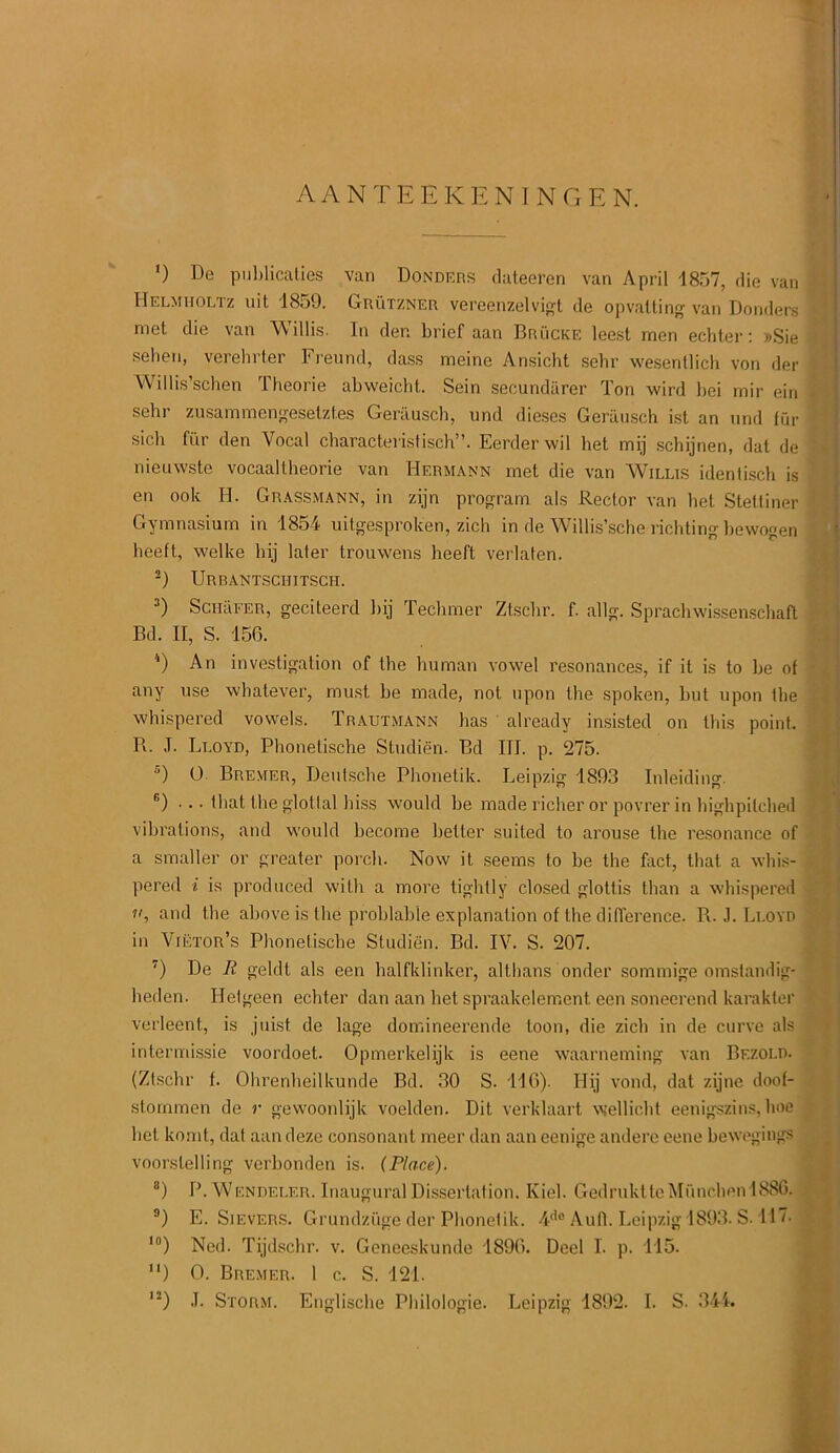 AANTEEKENINGEN. *) De publicaties van Donders dateeren van April -1857, die van Helmholtz uit 1859. Grutzner vereenzelvigt de opvatting van Bonders met die van Willis. In den brief aan Brucke leest men echter: »Sie - selien, verehrter Freund, dass meine Ansicht sehr wesenllich von der Willis’schen Theorie abweicht.. Sein secundiirer Ton wird bei mir ein - sehr zusammengesetzt.es Geriiusch, und dieses Geriiusch ist an und fur sicb fur den Vocal characteristisch”. Eerderwil bet mij schijnen, dat de nieuwste vocaaltheorie van Hermann met die van Willis idenlisch is en ook H. Grassmann, in zijn program als Rector van bet Stettiner Gymnasium in 1854 uitgesproken, zich in de Willis’sche richting bewogen heeft, welke hij later trouwens lieeft verlaten. -) Urbantsciiitsch. 3) ScHiiFER, geciteerd l>ij Techmer Ztscbr. f. allg. Sprachwissenschaft Bd. II, S. 156. 4) An investigation of the human vowel resonances, if it is to be of any use whatever, must be made, not upon the spoken, but upon the whispered vowels. Trautmann has already insisted on this point. R. J. Lloyd, Phonetische Studien. Bd III. p. 275. 5) 0 Bremer, Deutsche Phonetik. Leipzig 1893 Inleiding. r’) ... that the glotlal hiss would be made richer or povrer in highpilched vibrations, and would become better suited to arouse the resonance of a smaller or greater porch. Now it seems to be the fact, that a whis- - pered i is produced with a more tightly closed glottis than a whispered ii, and the above is the problable explanation of the difference. R. J. Lloyd in Viktor’s Phonetische Studien. Bd. IV. S. 207. 7) De R geldt als een halfklinker, althans onder sommige omstandig- heden. Hetgeen echter dan aan het spraakelement een soneerend karakter verleent, is juist de lage domineerende toon, die zich in de curve als intermissie voordoet. Opmerkelijk is eene waarneming van Bezold. (Ztscbr f. Ohrenheilkunde Bd. 30 S. 116). Hij vond, dat zijne doof- stommen de r gewoonlijk voelden. Dit verklaart wellicht eenigszins, hoe het komt, dat aan deze consonant meer dan aan eenige andere eene bewegings voorslelling verbonden is. (Place). 8) P.Wendei.er. Inaugural Dissertation. Kiel. GedruktteMiinohen 1886. 3) E. Sievers. Grundzuge der Phonetik. 4do Aufl. Leipzig 1893. S-117. ln) Ned. Tijdschr. v. Geneeskunde 1896. Deel I. p. 115. ) 0. Bremer. I c. S. 121. I2) J. Storm. Englische Philologie. Leipzig 1892. I. S. 344.