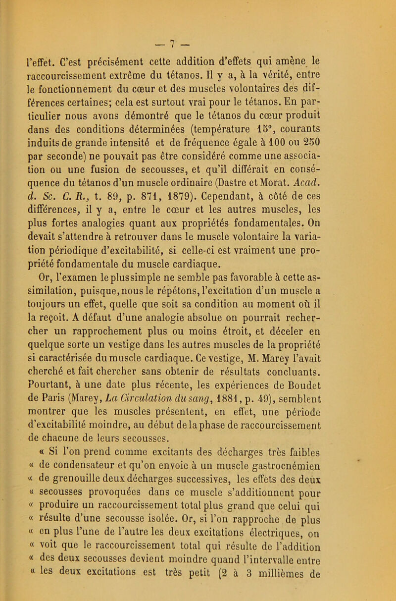 l’effet. C’est précisément cette addition d’effets qui amène le raccourcissement extrême du tétanos. Il y a, à la vérité, entre le fonctionnement du cœur et des muscles volontaires des dif- férences certaines; cela est surtout vrai pour le tétanos. En par- ticulier nous avons démontré que le tétanos du cœur produit dans des conditions déterminées (température 15°, courants induits de grande intensité et de fréquence égale à 100 ou 250 par seconde) ne pouvait pas être considéré comme une associa- tion ou une fusion de secousses, et qu’il différait en consé- quence du tétanos d’un muscle ordinaire (Dastre et Morat. Acad, d. Sc. C. R., t. 89, p. 871, 1879). Cependant, à côté de ces différences, il y a, entre le cœur et les autres muscles, les plus fortes analogies quant aux propriétés fondamentales. On devait s’attendre à retrouver dans le muscle volontaire la varia- tion périodique d’excitabilité, si celle-ci est vraiment une pro- priété fondamentale du muscle cardiaque. Or, l’examen leplussimple ne semble pas favorable à cette as- similation, puisque, nous le répétons, l’excitation d’un muscle a toujours un effet, quelle que soit sa condition au moment où il la reçoit. A défaut d’une analogie absolue on pourrait recher- cher un rapprochement plus ou moins étroit, et déceler en quelque sorte un vestige dans les autres muscles de la propriété si caractérisée du muscle cardiaque. Ce vestige, M. Marey l’avait cherché et fait chercher sans obtenir de résultats concluants. Pourtant, à une date plus récente, les expériences de Boudet de Paris (Marey, La Circulation dusang, 1881, p. 49), semblent montrer que les muscles présentent, en effet, une période d’excitabilité moindre, au début de la phase de raccourcissement de chacune de leurs secousses. « Si l’on prend comme excitants des décharges très faibles « de condensateur et qu’on envoie à un muscle gastroenémien « de grenouille deux décharges successives, les effets des deux « secousses provoquées dans ce muscle s’additionnent pour produire un raccourcissement total plus grand que celui qui « résulte d’une secousse isolée. Or, si l’on rapproche de plus « en plus l’une de l’autre les deux excitations électriques, on « voit que le raccourcissement total qui résulte de l’addition « des deux secousses devient moindre quand l’intervalle entre