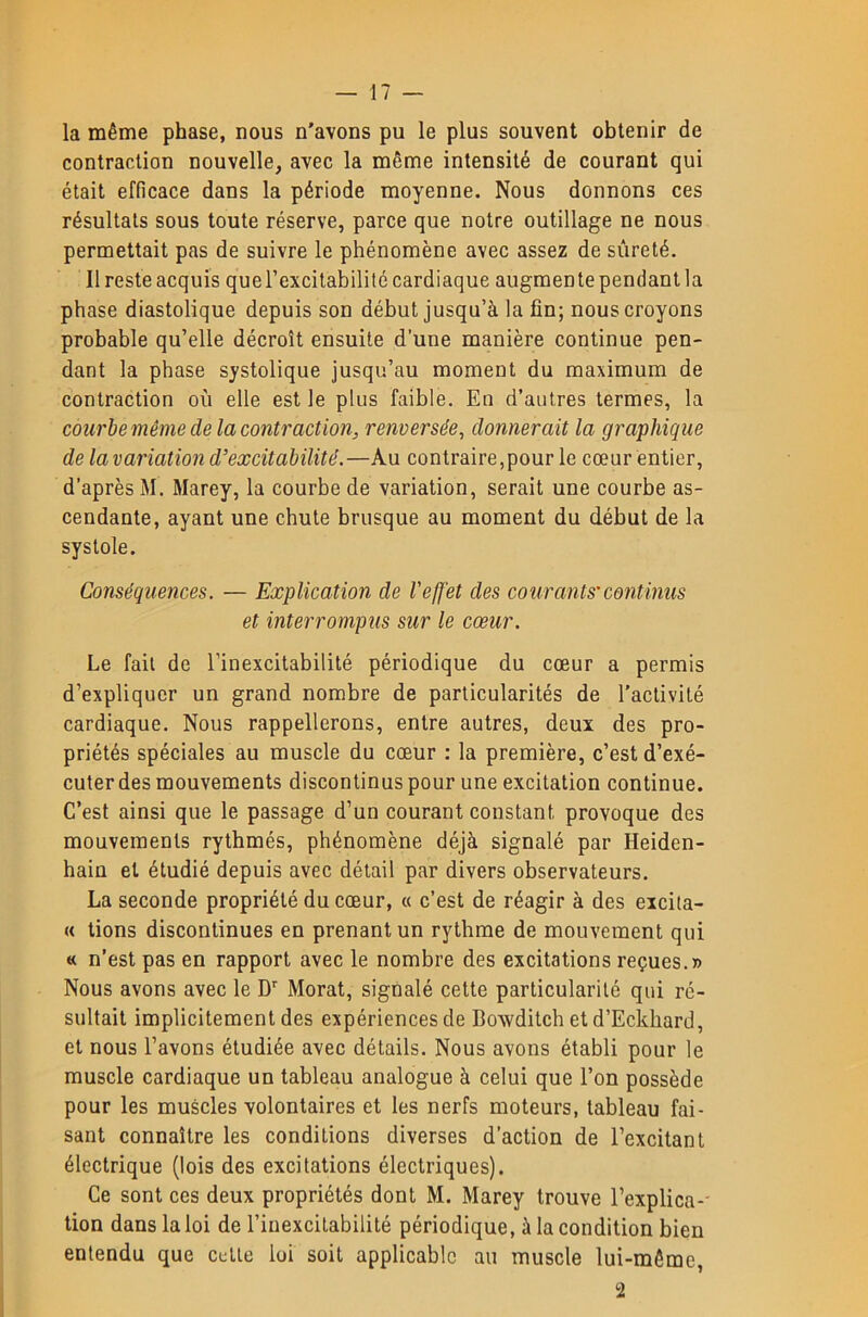 la même phase, nous n'avons pu le plus souvent obtenir de contraction nouvelle, avec la même intensité de courant qui était efficace dans la période moyenne. Nous donnons ces résultats sous toute réserve, parce que notre outillage ne nous permettait pas de suivre le phénomène avec assez de sûreté. Il reste acquis querexcitabilité cardiaque augmente pendantla phase diastolique depuis son début jusqu’à la fin; nous croyons probable qu’elle décroît ensuite d’une manière continue pen- dant la phase systolique jusqu’au moment du maximum de contraction où elle est le plus faible. En d’autres termes, la courbe même de la contraction, renversée, donnerait la graphique de la variation d’excitabilité.—Au contraire,pour le cœur entier, d’après M. Marey, la courbe de variation, serait une courbe as- cendante, ayant une chute brusque au moment du début de la systole. Conséquences. — Explication de l'effet des courants'continus et interrompus sur le cœur. Le fait de l’inexcitabilité périodique du cœur a permis d’expliquer un grand nombre de particularités de l’activité cardiaque. Nous rappellerons, entre autres, deux des pro- priétés spéciales au muscle du cœur : la première, c’est d’exé- cuter des mouvements discontinus pour une excitation continue. C’est ainsi que le passage d’un courant constant provoque des mouvements rythmés, phénomène déjà signalé par Heiden- hain et étudié depuis avec détail par divers observateurs. La seconde propriété du cœur, « c’est de réagir à des eicila- « tions discontinues en prenant un rythme de mouvement qui « n’est pas en rapport avec le nombre des excitations reçues.» Nous avons avec le D' Morat, signalé cette particularité qui ré- sultait implicitement des expériences de Bowditch etd’Eckhard, et nous l’avons étudiée avec détails. Nous avons établi pour le muscle cardiaque un tableau analogue à celui que l’on possède pour les muscles volontaires et les nerfs moteurs, tableau fai- sant connaître les conditions diverses d’action de l’excitant électrique (lois des excitations électriques). Ce sont ces deux propriétés dont M. Marey trouve l’explica-- tion dans la loi de l’inexcitabilité périodique, à la condition bien entendu que celle loi soit applicable au muscle lui-même.