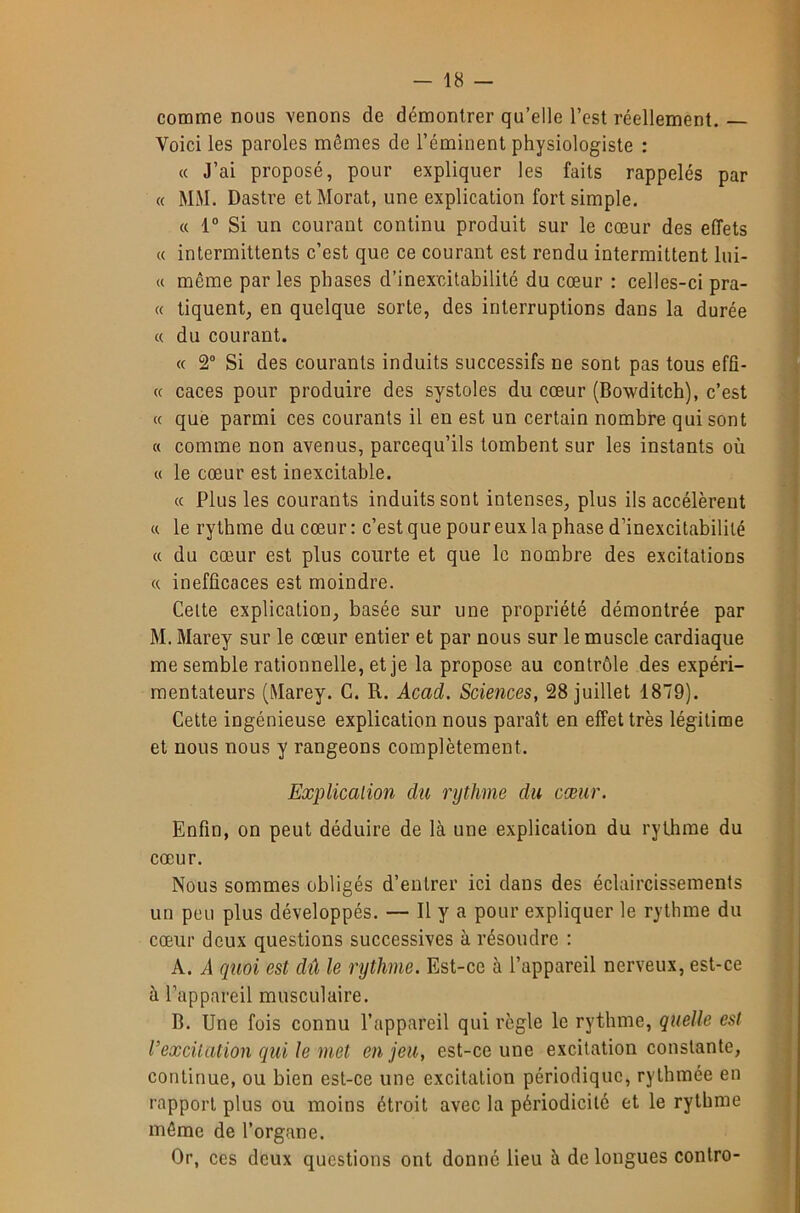 comme nous venons de démontrer qu’elle l’est réellement. — Voici les paroles mêmes de l’éminent physiologiste : « J’ai proposé, pour expliquer les faits rappelés par (( MM. Dastre etMorat, une explication fort simple. « 1“ Si un courant continu produit sur le cœur des effets « intermittents c’est que ce courant est rendu intermittent lui- (c même par les phases d’inexcitabilité du cœur : celles-ci pra- « tiquent, en quelque sorte, des interruptions dans la durée « du courant. « 2® Si des courants induits successifs ne sont pas tous effî- « caces pour produire des systoles du cœur (Bowditch), c’est cc que parmi ces courants il en est un certain nombre qui sont « comme non avenus, parcequ’ils tombent sur les instants où « le cœur est inexcitable. (( Plus les courants induits sont intenses, plus ils accélèrent « le rythme du cœur : c’est que pour eux la phase d’inexcitabililé « du cœur est plus courte et que le nombre des excitations « inefficaces est moindre. Cette explication, basée sur une propriété démontrée par M. Marey sur le cœur entier et par nous sur le muscle cardiaque me semble rationnelle, et je la propose au contrôle des expéri- mentateurs (Marey. C. R. Acad. Sciences, 28 juillet 1879). Cette ingénieuse explication nous paraît en effet très légitime et nous nous y rangeons complètement. Explication du rythme du cœur. Enfin, on peut déduire de là une explication du rythme du cœur. Nous sommes obligés d’entrer ici dans des éclaircissements un peu plus développés. — Il y a pour expliquer le rythme du cœur deux questions successives à résoudre : A. A quoi est dû le rythme. Est-ce à l’appareil nerveux, est-ce à l’appareil musculaire. B. Une fois connu l’appareil qui règle le rythme, quelle est l’excitation qui le met enjeu, est-ce une excitation constante, continue, ou bien est-ce une excitation périodique, rythmée en rapport plus ou moins étroit avec la périodicité et le rythme môme de l’organe. Or, ces deux questions ont donné lieu à de longues contre-