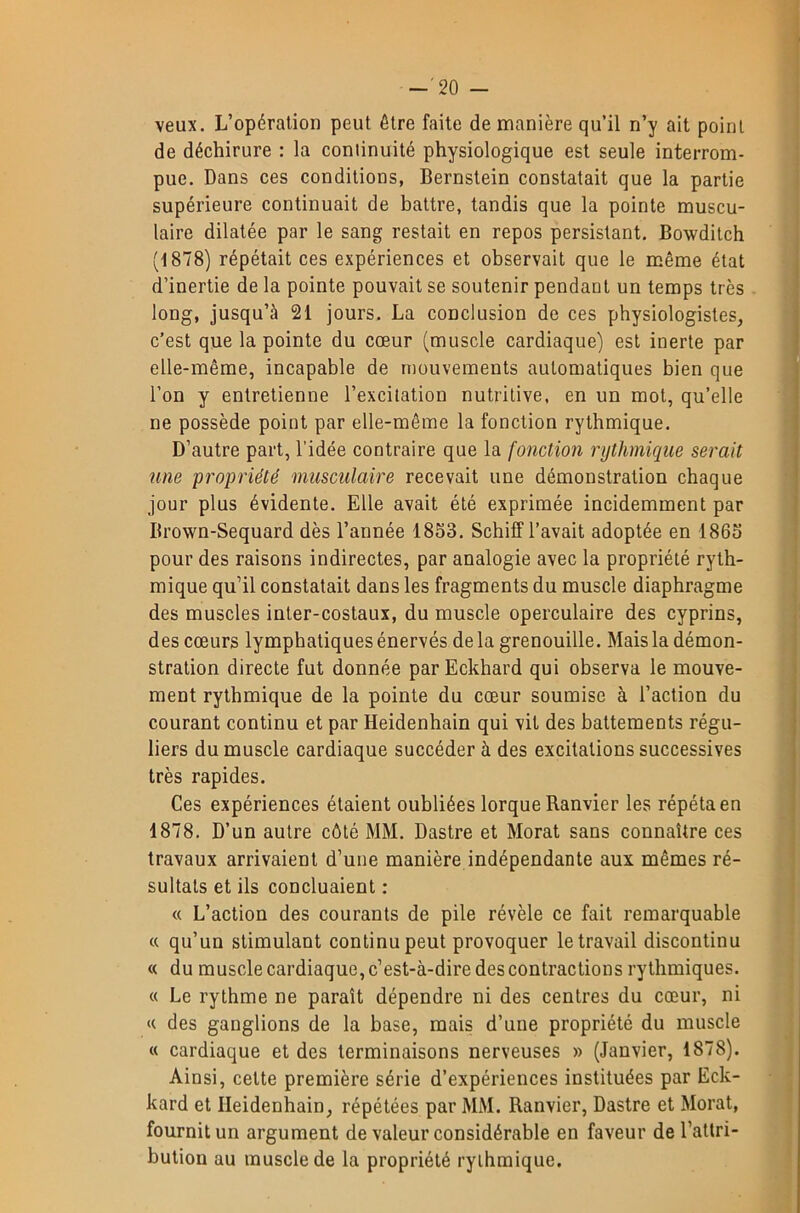 -'20 - veux. L’opération peut être faite de manière qu’il n’y ait point de déchirure : la continuité physiologique est seule interrom- pue. Dans ces conditions, Bernstein constatait que la partie supérieure continuait de battre, tandis que la pointe muscu- laire dilatée par le sang restait en repos persistant. Bowditch (1878) répétait ces expériences et observait que le même état d’inertie de la pointe pouvait se soutenir pendant un temps très long, jusqu’à 21 jours. La conclusion de ces physiologistes, c’est que la pointe du cœur (muscle cardiaque) est inerte par elle-même, incapable de mouvements automatiques bien que l’on y entretienne l’excitation nutritive, en un mot, qu’elle ne possède point par elle-même la fonction rythmique. D’autre part, l’idée contraire que la fonction rythmique serait une propriété musculaire recevait une démonstration chaque jour plus évidente. Elle avait été exprimée incidemment par Brown-Sequard dès l’année 1853. Schiff l’avait adoptée en 1863 pour des raisons indirectes, par analogie avec la propriété ryth- mique qu’il constatait dans les fragments du muscle diaphragme des muscles inter-costaux, du muscle operculaire des cyprins, des cœurs lymphatiques énervés de la grenouille. Mais la démon- stration directe fut donnée parEckhard qui observa le mouve- ment rythmique de la pointe du cœur soumise à l’action du courant continu et par Heidenhain qui vit des battements régu- liers du muscle cardiaque succéder à des excitations successives très rapides. Ces expériences étaient oubliées lorque Ranvier les répéta en 1878. D’un autre côté MM. Dastre et Morat sans connaître ces travaux arrivaient d’une manière indépendante aux mêmes ré- sultats et ils concluaient : « L’action des courants de pile révèle ce fait remarquable « qu’un stimulant continu peut provoquer le travail discontinu « du muscle cardiaque, c’est-à-dire des contractions rythmiques. « Le rythme ne paraît dépendre ni des centres du cœur, ni « des ganglions de la base, mais d’une propriété du muscle « cardiaque et des terminaisons nerveuses » (Janvier, 1878). Ainsi, cette première série d’expériences instituées par Eck- kard et Heidenhain, répétées par MM. Ranvier, Dastre et Morat, fournit un argument de valeur considérable en faveur de l’attri- bution au muscle de la propriété rythmique.