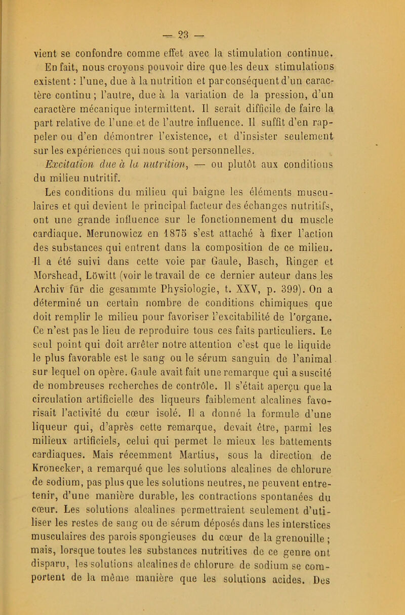 vient se confondre comme effet avec la stimulation continue. En fait, nous croyons pouvoir dire que les deux stimulations existent ; l’une, due à la nutrition et par conséquent d’un carac- tère continu ; l’autre, due à la variation de la pression, d’un caractère mécanique intermittent. Il serait difficile de faire la part relative de l’une et de l’autre influence. Il suffît d’en rap- peler ou d’en démontrer l’existence, et d’insister seulement sur les expériences qui nous sont personnelles. Excitation due à la nutrition, — ou plutôt aux conditions du milieu nutritif. Les conditions du milieu qui baigne les éléments muscu- laires et qui devient le principal facteur des échanges nutritifs, ont une grande influence sur le fonctionnement du muscle cardiaque. Merunowicz en 1875 s’est attaché à fixer l’action des substances qui entrent dans la composition de ce milieu. Il a été suivi dans cette voie par Gaule, Basch, Ringer et Morshead, Lôwitt (voir le travail de ce dernier auteur dans les Archiv fur die gesammte Physiologie, t. XXV, p. 399). On a déterminé un certain nombre de conditions chimiques que doit remplir le milieu pour favoriser l’excitabilité de l’organe. Ce n’est pas le lieu de reproduire tous ces faits particuliers. Le seul point qui doit arrêter notre attention c’est que le liquide le plus favorable est le sang ou le sérum sanguin de l’animal sur lequel on opère. Gaule avait fait une remarque qui a suscité de nombreuses recherches de contrôle. Il s’était aperçu que la circulation artificielle des liqueurs faiblement alcalines favo- risait l’activité du cœur isolé. Il a donné la formule d’une liqueur qui, d’après cette remarque, devait être, parmi les milieux artificiels, celui qui permet le mieux les battements cardiaques. Mais récemment Martius, sous la direction de Kronecker, a remarqué que les solutions alcalines de chlorure de sodium, pas plus que les solutions neutres, ne peuvent entre- tenir, d’une manière durable, les contractions spontanées du cœur. Les solutions alcalines permettraient seulement d’uti- liser les restes de sang ou de sérum déposés dans les interstices musculaires des parois spongieuses du cœur de la grenouille ; mais, lorsque toutes les substances nutritives de ce genre ont disparu, les solutions alcalines de chlorure de sodium se com- portent de la même manière que les solutions acides. Des