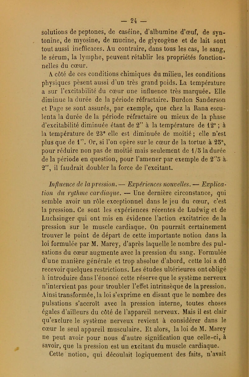 solutions de peptones, de caséine, d’albumine d’œuf, de syn- tonine, de myosine, de mucine, de glycogène et de lait sont tout aussi inefficaces. Au contraire, dans tous les cas, le sang, le sérum, la lymphe, peuvent rétablir les propriétés fonction- nelles du cœur. A côté de ces conditions chimiques du milieu, les conditions physiques pèsent aussi d’un très grand poids. La température a sur l’excitabilité du cœur une influence très marquée. Elle diminue la durée de la période réfractaire. Burdon Sanderson et Page se sont assurés, par exemple, que chez la Rana escu- lenta la durée de la période réfractaire ou mieux de la phase d’excitabilité diminuée étant de 2” à la température de 12“ ; à la température de 23“ elle est diminuée de moitié; elle n’est plus que de 1”. Or, si l’on opère sur le cœur de la tortue à 25“, pour réduire non pas de moitié mais seulement de 1/5 la durée de la période en question, pour l’amener par exemple de 2”5 à 2”, il faudrait doubler la force de l’excitant. Influence de la pression.— Expériences nouvelles. — Explica- tion du rythme cardiaque. — Une dernière circonstance, qui semble avoir un rôle exceptionnel dans le jeu du cœur, c’est la pression. Ce sont les expériences récentes de Ludwig et de Luchsinger qui ont mis en évidence l’action excitatrice de la pression sur le muscle cardiaque. On pourrait certainement trouver le point de départ de cette importante notion dans la loi formulée par M. Marey, d’après laquelle le nombre des pul- sations du cœur augmente avec la pression du sang. Formulée d’une manière générale et trop absolue d’abord, cette loi a dû recevoir quelques restrictions. Les études ultérieures ont obligé à introduire dans l’énoncé cette réserve que le système nerveux n’intervient pas pour troubler l’effet intrinsèque de la pression. Ainsi transformée, la loi s’exprime en disant que le nombre des pulsations s’accroît avec la pression interne, toutes choses égales d’ailleurs du côté de l’appareil nerveux. Mais il est clair qu’exclure le système nerveux revient à considérer dans le cœur le seul appareil musculaire. Et alors, la loi de M. Marey ne peut avoir pour nous d’autre signification que celle-ci, à savoir, que la pression est un excitant du muscle cardiaque. Cette notion, qui découlait logiquement des faits, n’avait