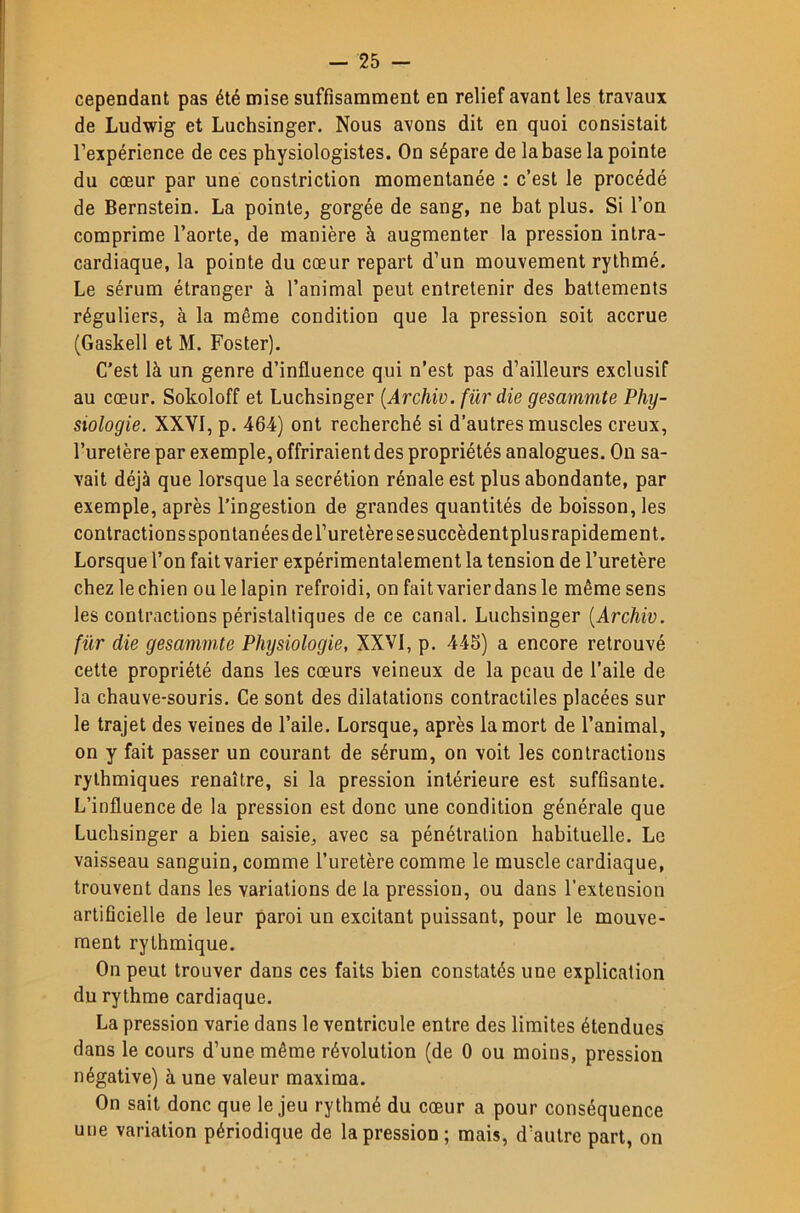 cependant pas été mise suffisamment en relief avant les travaux de Ludwig et Luchsinger. Nous avons dit en quoi consistait l’expérience de ces physiologistes. On sépare de la base la pointe du cœur par une constriction momentanée : c’est le procédé de Bernstein. La pointe^ gorgée de sang, ne bat plus. Si l’on comprime l’aorte, de manière à augmenter la pression intra- cardiaque, la pointe du cœur repart d’un mouvement rythmé. Le sérum étranger à l’animal peut entretenir des battements réguliers, à la même condition que la pression soit accrue (Gaskell et M. Foster). C’est là un genre d’influence qui n’est pas d’ailleurs exclusif au cœur. Sokoloff et Luchsinger {Archiv. für die gesammte Phy- siologie. XXVI, p. 464) ont recherché si d’autres muscles creux, l’uretère par exemple, offriraient des propriétés analogues. On sa- vait déjà que lorsque la secrétion rénale est plus abondante, par exemple, après l’ingestion de grandes quantités de boisson, les contractions spontanées de l’uretère se succèdentplus rapidement. Lorsque l’on fait varier expérimentalement la tension de l’uretère chezlechien ou le lapin refroidi, onfaitvarierdansle même sens les contractions péristaltiques de ce canal, Luchsinger [Archiv. für die gesammte Physiologie, XXVI, p. 445) a encore retrouvé cette propriété dans les cœurs veineux de la peau de l’aile de la chauve-souris. Ce sont des dilatations contractiles placées sur le trajet des veines de l’aile. Lorsque, après la mort de l’animal, on y fait passer un courant de sérum, on voit les contractions rythmiques renaître, si la pression intérieure est sufflsante. L’influence de la pression est donc une condition générale que Luchsinger a bien saisie, avec sa pénétration habituelle. Le vaisseau sanguin, comme l’uretère comme le muscle cardiaque, trouvent dans les variations de la pression, ou dans l’extension artificielle de leur paroi un excitant puissant, pour le mouve- ment rythmique. On peut trouver dans ces faits bien constatés une explication du rythme cardiaque, La pression varie dans le ventricule entre des limites étendues dans le cours d’une même révolution (de 0 ou moins, pression négative) à une valeur maxima. On sait donc que le jeu rythmé du cœur a pour conséquence une variation périodique de la pression; mais, d’autre part, on