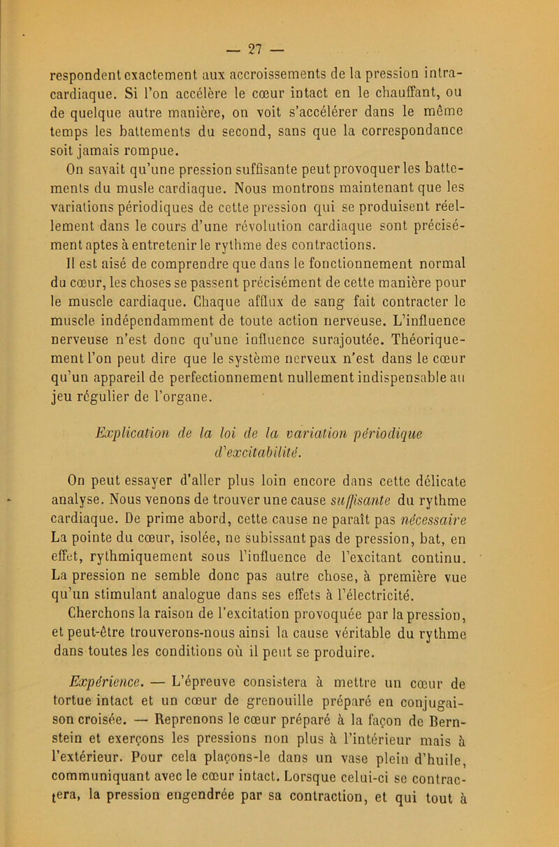 respondenl exactement aux accroissements de la pression intra- cardiaque. Si l’on accélère le cœur intact en le chauffant, ou de quelque autre manière, on voit s’accélérer dans le môme temps les battements du second, sans que la correspondance soit jamais rompue. On savait qu’une pression suffisante peut provoquer les batte- ments du musle cardiaque. Nous montrons maintenant que les variations périodiques de cette pression qui se produisent réel- lement dans le cours d’une révolution cardiaque sont précisé- ment aptes à entretenir le rythme des contractions. Il est aisé de comprendre que dans le fonctionnement normal du cœur, les choses se passent précisément de cette manière pour le muscle cardiaque. Chaque afflux de sang fait contracter le muscle indépendamment de toute action nerveuse. L’influence nerveuse n’est donc qu’une influence surajoutée. Théorique- ment l’on peut dire que le système nerveux n’est dans le cœur qu’un appareil de perfectionnement nullement indispensable au jeu régulier de l’organe. Explication de la loi de la variation périodique d'excitabilité. On peut essayer d’aller plus loin encore dans cette délicate analyse. Nous venons de trouver une cause su(}îsante du rythme cardiaque. De prime abord, cette cause ne paraît pas nécessaire La pointe du cœur, isolée, ne subissant pas de pression, bat, en effet, rythmiquement sous l’influence de l’excitant continu. La pression ne semble donc pas autre chose, à première vue qu’un stimulant analogue dans ses effets à l’électricité. Cherchons la raison de l’excitation provoquée par la pression, et peut-être trouverons-nous ainsi la cause véritable du rythme dans toutes les conditions où il peut se produire. Expérience. — L’épreuve consistera à mettre un cœur de tortue intact et un cœur de grenouille préparé en conjugai- son croisée. — Reprenons le cœur préparé à la façon de Bern- stein et exerçons les pressions non plus à l’intérieur mais à l’extérieur. Pour cela plaçons-le dans un vase plein d’huile, communiquant avec le cœur intact. Lorsque celui-ci se contrac- tera, la pression engendrée par sa contraction, et qui tout à