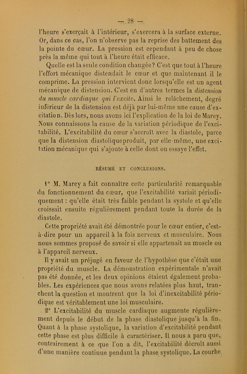 l’heure s’exerçait à l’intérieur, s’exercera à la surface externe. Or, dans ce cas, l’on n’observe pas la reprise des battement des la pointe du cœur. La pression est cependant à peu de chose près la même qui tout à l’heure était efûcace. Quelle est la seule condition changée ? C’est que tout à l’heure l’effort mécanique distendait le cœur et que maintenant il le comprime. La pression intervient donc lorsqu’elle est un agent mécanique de distension. C’est en d’autres termes la distension du muscle cardiaque qui l'excite. Ainsi le relâchement, degré inférieur de la distension est déjà par lui-même une cause d’ex- citation. Dès lors, nous avons ici l’explication de la loi deMarey. Nous connaissons la cause de la variation périodique de l’exci- tabilité. L’excitabilité du cœur s’accroît avec la diastole, parce que la distension diastoliqueproduit, par elle-même, une exci- tation mécanique qui s’ajoute à celle dont on essaye l’effet. RÉSUMÉ ET CONCLUSIONS. 1“ M. Marey a fait connaître celle particularité remarquable du fonctionnement du cœur, que l’excitabilité variait périodi- quement ; qu’elle était très faible pendant la systole et qu’elle croissait ensuite régulièrement pendant toute la durée de la diastole. Cette propriété avait été démontrée pour le cœur entier, c’est- à-dire pour un appareil à la fois nerveux et musculaire. Nous nous sommes proposé de savoirs! elle appartenait au muscle ou à l’appareil nerveux. Tl y avait un préjugé en faveur de l’hypothèse que c’était une propriété du muscle. La démonstration expérimentale n’avait pas été donnée, et les deux opinions étaient également proba- bles. Les expériences que nous avons relatées plus haut, tran- chent la question et montrent que la loi d’inexcitabilité pério- dique est véritablement une loi musculaire. L’excitabilité du muscle cardiaque augmente régulière- ment depuis le début de la phase diastolique jusqu’à la fin. Quant à la phase systolique, la variation d’excitabilité pendant cette phase est plus difficile à caractériser. Il nous a paru que, contrairement à ce que l’on a dit, l’excitabilité décroît aussi d’une manière continue pendant la phase systolique. La courbe