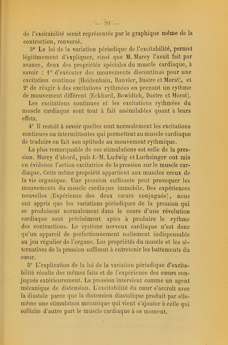 de l’excitabilité serait représentée par le graphique même de la contraction, renversé. 3® La loi de la variation périodique de l’excitabilité, permet légitimement d’expliquer, ?insi que M.Marey l’avait fait par avance, deux des propriétés spéciales du muscle cardiaque, à savoir : 1° d’exécuter des mouvements discontinus pour une excitation continue (Heidenbain, Ranvier, Dastre et Morat), et 2“ de réagir à des excitations rythmées en prenant un rythme de mouvement différent (Eckhard, Bowidtch, Dastre et Morat). Les excitations continues et les excitations rythmées du muscle cardiaque sont tout à fait assimilables quant à leurs effets. 4® Il restait à savoir quelles sont normalement les excitations continues ou intermittentes qui permettent au muscle cardiaque de traduire en fait son aptitude au mouvement rythmique. La plus remarquable de ces stimulations est celle de la pres- sion. Marey d’abord, puis J.-M. Ludwig etLuchsinger ont mis en évidence l’action excitatrice de la pression sur le muscle car- diaque. Cette même propriété appartient aux muscles creux de la vie organique. Une pression suffisante peut provoquer les mouvements du muscle cardiaque immobile. Des expériences nouvelles (Expérience des deux cœurs conjugués), nous ont appris que les variations périodiques de la pression qui se produisent normalement dans le cours d’une révolution cardiaque sont précisément aptes à produire le rythme des contractions. Le système nerveux cardiaque n'est donc qu’un appareil de perfectionnement nullement indispensable au jeu régulier de l’organe. Les propriétés du muscle et les al- ternatives de la pression suffisent à entretenir les battements du cœur. o“ L’explication de la loi de la variation périodique d’excita- bilité résulte des mêmes faits et de l’expérience des cœurs con- jugués extérieurement. La pression intervient comme un agent mécanique de distension. L’excitabilité du cœur s’accroît avec la diastole parce que la distension diastolique produit par elle- même une stimulation mécanique qui vient s’ajouter à celle qui sollicite d’autre part le muscle cardiaque à ce moment.