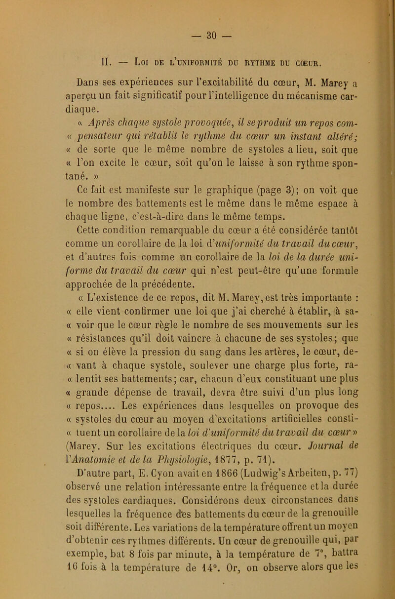 II. — Loi de l’uniformité du rythme du coeur. Dans ses expériences sur l’excitabilité du cœur, M. Marey a aperçu un fait significatif pour l’intelligence du mécanisme car- diaque. Après chaque systole provoquée, il se produit un repos com- « pensateur qui rétablit le rythme du cœur un instant altéré; (( de sorte que le même nombre de systoles a lieu, soit que « l’on excite le cœur, soit qu’on le laisse à son rythme spon- tané. » Ce fait est manifeste sur le graphique (page 3); on voit que le nombre des battements est le même dans le même espace à chaque ligne, c’est-à-dire dans le même temps. Cette condition remarquable du cœur a été considérée tantôt comme un corollaire de la loi d'uniformité du travail du cœur, et d’autres fois comme un corollaire de la loi de la durée uni- forme du travail du cœur qui n’est peut-être qu’une formule approchée de la précédente. « L’existence de ce repos, dit M. Marey, est très importante : « elle vient conQrmer une loi que j’ai cherché à établir, à sa- « voir que le cœur règle le nombre de ses mouvements sur les c( résistances qu’il doit vaincre à chacune de ses systoles ; que « si on élève la pression du sang dans les artères, le cœur, de- vant à chaque systole, soulever une charge plus forte, ra- ce lentit ses battements; car, chacun d’eux constituant une plus « grande dépense de travail, devra être suivi d’un plus long c( repos.... Les expériences dans lesquelles on provoque des « systoles du cœur au moyen d’excitations artificielles consti- cc tuent un corollaire de la loi d'uniformité du travail du cœur » (Marey. Sur les excitations électriques du cœur. Journal de VAnatomie et de la Physiologie, 1877, p. 71). D’autre part, E.Cyon avait en 1866 (Ludwig’sArbeiten,p. 77) observé une relation intéressante entre la fréquence et la durée des systoles cardiaques. Considérons deux circonstances dans lesquelles la fréquence d’es battements du cœur de la grenouille soit différente. Les variations de la température offrent un moyen d’obtenir ces rythmes différents. Un cœur de grenouille qui, par exemple, bat 8 fois par minute, à la température de 7°, battra 16 fuis à la température de 14°. Or, on observe alors que les