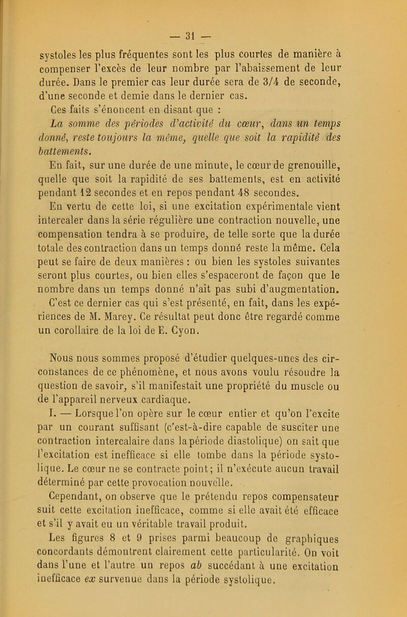 systoles les plus fréquentes sont les plus courtes de manière à compenser l’excès de leur nombre par l’abaissement de leur durée. Dans le premier cas leur durée sera de 3/4 de seconde, d’une seconde et demie dans le dernier cas. Ces faits s’énoncent en disant que : La somme des périodes d’activité du cœur, dans un temps donné, reste toujours la même, quelle que soit la rapidité des battements. En fait, sur une durée de une minute, le cœur de grenouille, quelle que soit la rapidité de ses battements, est en activité pendant 12 secondes et en repos pendant 48 secondes. En vertu de cette loi, si une excitation expérimentale vient intercaler dans la série régulière une contraction nouvelle, une compensation tendra à se produire^ de telle sorte que la durée totale des contraction dans un temps donné reste la même. Cela peut se faire de deux manières : ou bien les systoles suivantes seront plus courtes, ou bien elles s’espaceront de façon que le nombre dans un temps donné n’ait pas subi d’augmentation. C’est ce dernier cas qui s’est présenté, en fait, dans les expé- riences de M. Marey. Ce résultat peut donc être regardé comme un corollaire de la loi de E. Cyon. Nous nous sommes proposé d’étudier quelques-unes des cir- constances de ce phénomène, et nous avons voulu résoudre la question de savoir, s’il manifestait une propriété du muscle ou de l’appareil nerveux cardiaque. I. — Lorsque l’on opère sur le cœur entier et qu’on l’excite par un courant suffisant (c’est-à-dire capable de susciter une contraction intercalaire dans la période diastolique) on sait que l’excitation est inefficace si elle tombe dans la période systo- lique. Le cœur ne se contracte point; il n’exécute aucun travail déterminé par cette provocation nouvelle. Cependant, on observe que le prétendu repos compensateur suit cette excitation inefficace, comme si elle avait été efficace et s’il y avait eu un véritable travail produit. Les figures 8 et 9 prises parmi beaucoup de graphiques concordants démontrent clairement cette particularité. On voit dans l’une et l’autre un repos ab succédant à une excitation inefficace ex survenue dans la période systolique.