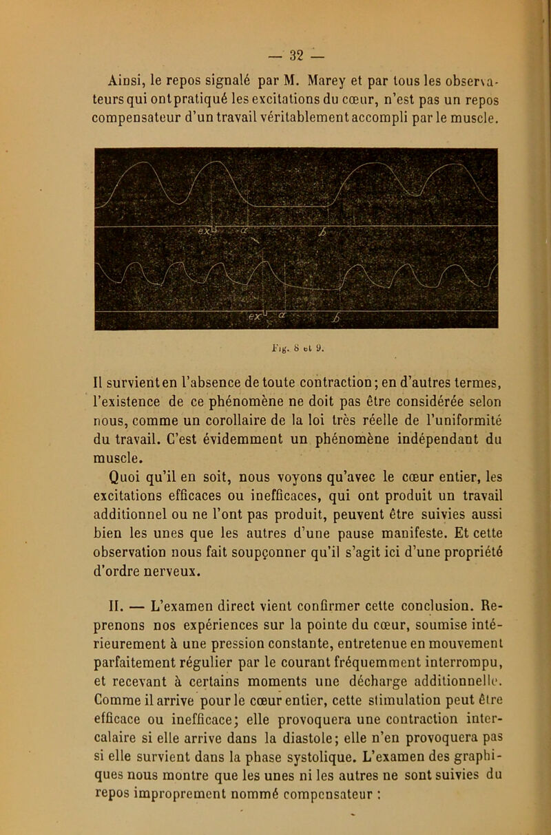 Ainsi, le repos signalé par M. Marey et par tous les obser\a- teurs qui onlpratiqué les excitations du cœur, n’est pas un repos compensateur d’un travail véritablement accompli par le muscle. ljg. 8 ol 9. Il survient en l’absence de toute contraction; en d’autres termes, l’existence de ce phénomène ne doit pas être considérée selon nous, comme un corollaire de la loi très réelle de l’uniformité du travail. C’est évidemment un phénomène indépendant du muscle. Quoi qu’il en soit, nous voyons qu’avec le cœur entier, les excitations efficaces ou inefficaces, qui ont produit un travail additionnel ou ne l’ont pas produit, peuvent être suivies aussi bien les unes que les autres d’une pause manifeste. Et cette observation nous fait soupçonner qu’il s’agit ici d’une propriété d’ordre nerveux. II. — L’examen direct vient confirmer celte conclusion. Re- prenons nos expériences sur la pointe du cœur, soumise inté- rieurement à une pression constante, entretenue en mouvement parfaitement régulier par le courant fréquemment interrompu, et recevant à certains moments une décharge additionnelle. Comme il arrive pour le cœur entier, cette stimulation peut être efficace ou inefficace; elle provoquera une contraction inter- calaire si elle arrive dans la diastole; elle n’en provoquera pas si elle survient dans la phase systolique. L’examen des graphi- ques nous montre que les unes ni les autres ne sont suivies du repos improprement nommé compensateur ;